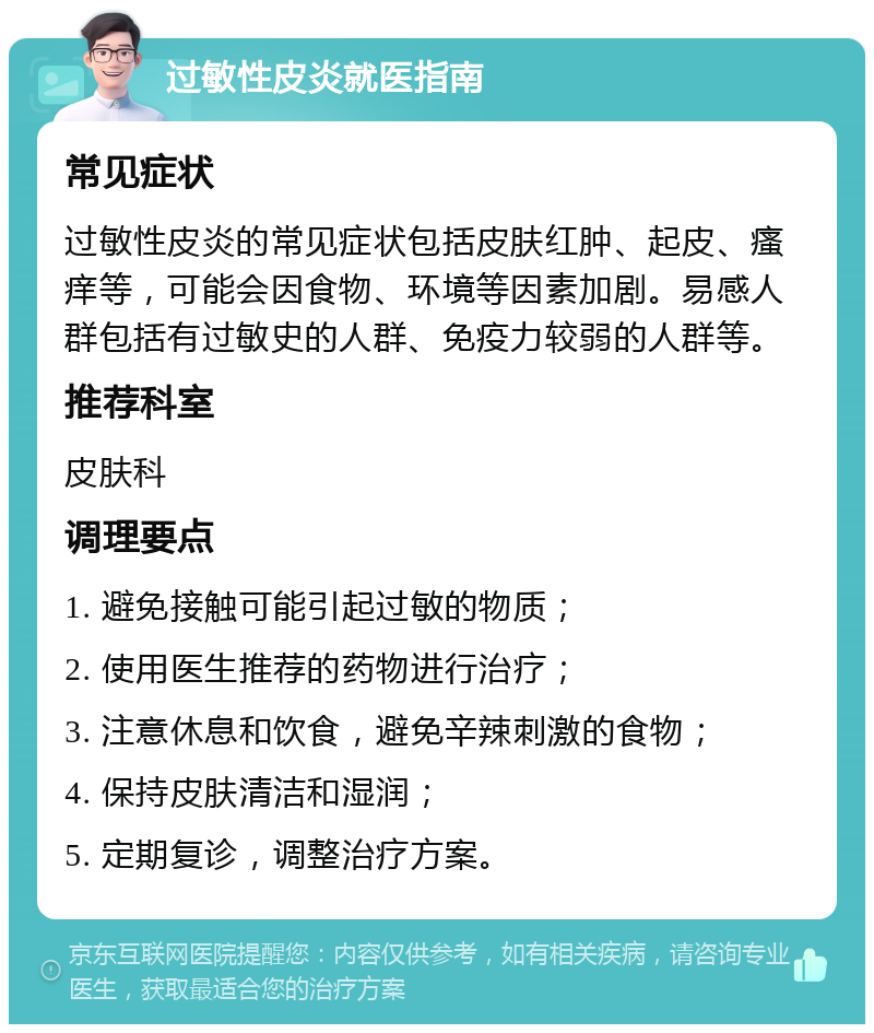 过敏性皮炎就医指南 常见症状 过敏性皮炎的常见症状包括皮肤红肿、起皮、瘙痒等，可能会因食物、环境等因素加剧。易感人群包括有过敏史的人群、免疫力较弱的人群等。 推荐科室 皮肤科 调理要点 1. 避免接触可能引起过敏的物质； 2. 使用医生推荐的药物进行治疗； 3. 注意休息和饮食，避免辛辣刺激的食物； 4. 保持皮肤清洁和湿润； 5. 定期复诊，调整治疗方案。