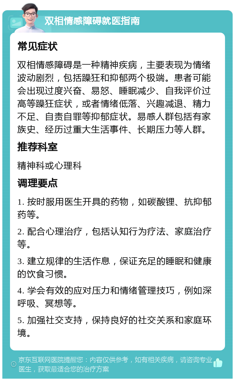 双相情感障碍就医指南 常见症状 双相情感障碍是一种精神疾病，主要表现为情绪波动剧烈，包括躁狂和抑郁两个极端。患者可能会出现过度兴奋、易怒、睡眠减少、自我评价过高等躁狂症状，或者情绪低落、兴趣减退、精力不足、自责自罪等抑郁症状。易感人群包括有家族史、经历过重大生活事件、长期压力等人群。 推荐科室 精神科或心理科 调理要点 1. 按时服用医生开具的药物，如碳酸锂、抗抑郁药等。 2. 配合心理治疗，包括认知行为疗法、家庭治疗等。 3. 建立规律的生活作息，保证充足的睡眠和健康的饮食习惯。 4. 学会有效的应对压力和情绪管理技巧，例如深呼吸、冥想等。 5. 加强社交支持，保持良好的社交关系和家庭环境。