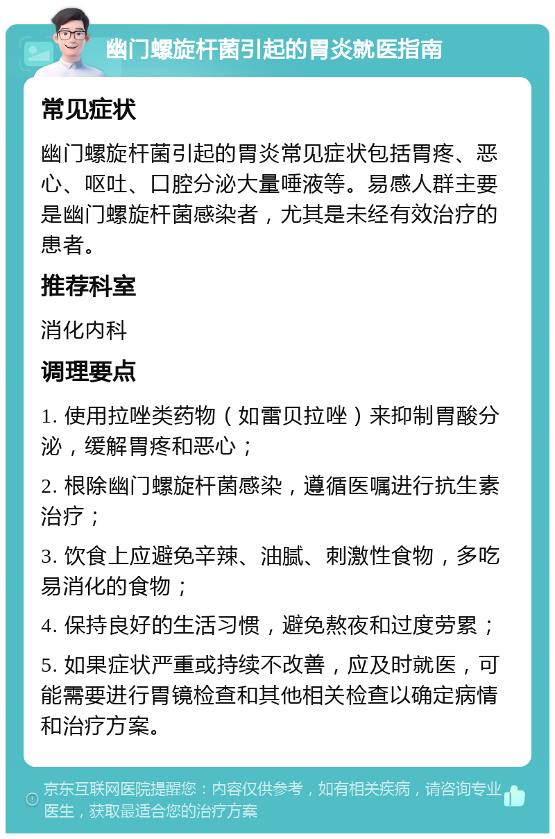 幽门螺旋杆菌引起的胃炎就医指南 常见症状 幽门螺旋杆菌引起的胃炎常见症状包括胃疼、恶心、呕吐、口腔分泌大量唾液等。易感人群主要是幽门螺旋杆菌感染者，尤其是未经有效治疗的患者。 推荐科室 消化内科 调理要点 1. 使用拉唑类药物（如雷贝拉唑）来抑制胃酸分泌，缓解胃疼和恶心； 2. 根除幽门螺旋杆菌感染，遵循医嘱进行抗生素治疗； 3. 饮食上应避免辛辣、油腻、刺激性食物，多吃易消化的食物； 4. 保持良好的生活习惯，避免熬夜和过度劳累； 5. 如果症状严重或持续不改善，应及时就医，可能需要进行胃镜检查和其他相关检查以确定病情和治疗方案。