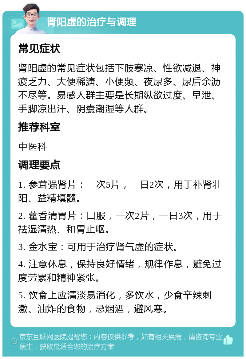 肾阳虚的治疗与调理 常见症状 肾阳虚的常见症状包括下肢寒凉、性欲减退、神疲乏力、大便稀溏、小便频、夜尿多、尿后余沥不尽等。易感人群主要是长期纵欲过度、早泄、手脚凉出汗、阴囊潮湿等人群。 推荐科室 中医科 调理要点 1. 参茸强肾片：一次5片，一日2次，用于补肾壮阳、益精填髓。 2. 藿香清胃片：口服，一次2片，一日3次，用于祛湿清热、和胃止呕。 3. 金水宝：可用于治疗肾气虚的症状。 4. 注意休息，保持良好情绪，规律作息，避免过度劳累和精神紧张。 5. 饮食上应清淡易消化，多饮水，少食辛辣刺激、油炸的食物，忌烟酒，避风寒。