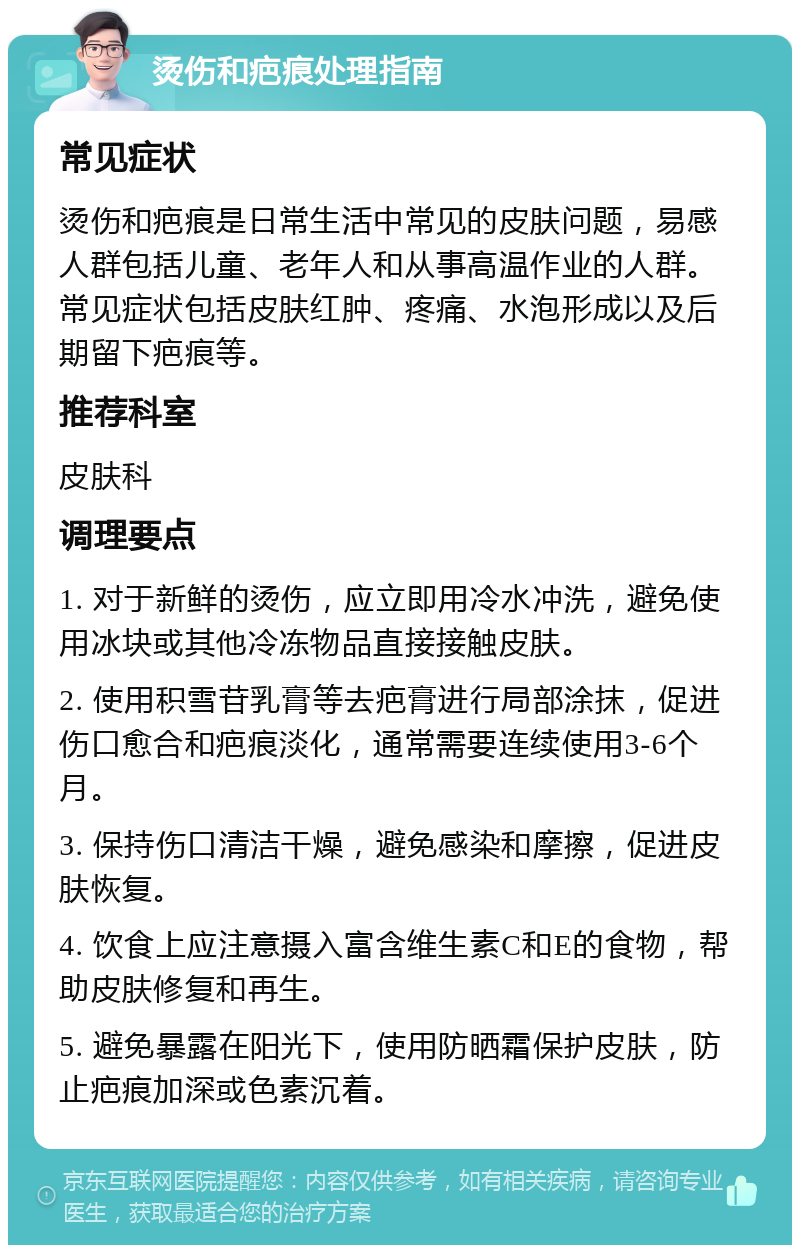 烫伤和疤痕处理指南 常见症状 烫伤和疤痕是日常生活中常见的皮肤问题，易感人群包括儿童、老年人和从事高温作业的人群。常见症状包括皮肤红肿、疼痛、水泡形成以及后期留下疤痕等。 推荐科室 皮肤科 调理要点 1. 对于新鲜的烫伤，应立即用冷水冲洗，避免使用冰块或其他冷冻物品直接接触皮肤。 2. 使用积雪苷乳膏等去疤膏进行局部涂抹，促进伤口愈合和疤痕淡化，通常需要连续使用3-6个月。 3. 保持伤口清洁干燥，避免感染和摩擦，促进皮肤恢复。 4. 饮食上应注意摄入富含维生素C和E的食物，帮助皮肤修复和再生。 5. 避免暴露在阳光下，使用防晒霜保护皮肤，防止疤痕加深或色素沉着。