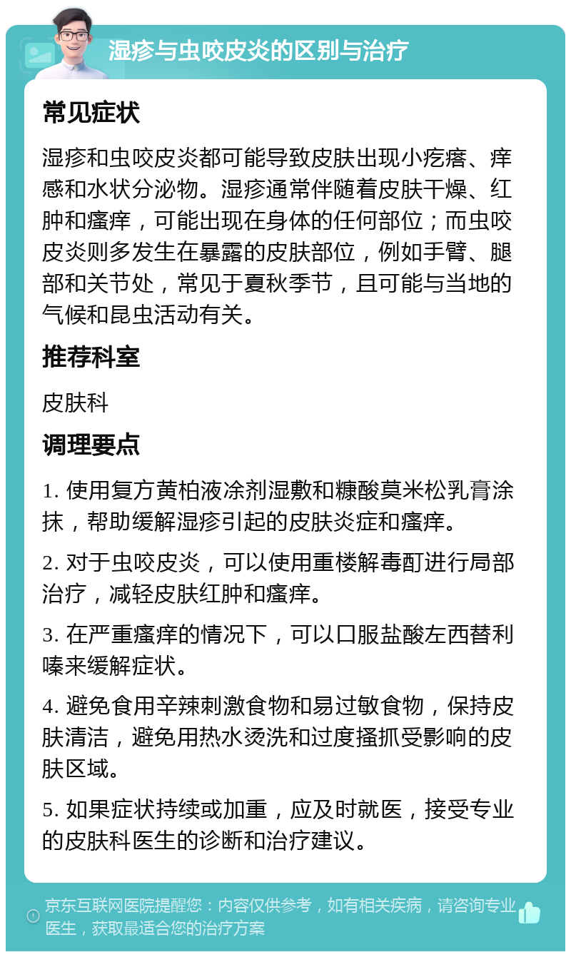 湿疹与虫咬皮炎的区别与治疗 常见症状 湿疹和虫咬皮炎都可能导致皮肤出现小疙瘩、痒感和水状分泌物。湿疹通常伴随着皮肤干燥、红肿和瘙痒，可能出现在身体的任何部位；而虫咬皮炎则多发生在暴露的皮肤部位，例如手臂、腿部和关节处，常见于夏秋季节，且可能与当地的气候和昆虫活动有关。 推荐科室 皮肤科 调理要点 1. 使用复方黄柏液凃剂湿敷和糠酸莫米松乳膏涂抹，帮助缓解湿疹引起的皮肤炎症和瘙痒。 2. 对于虫咬皮炎，可以使用重楼解毒酊进行局部治疗，减轻皮肤红肿和瘙痒。 3. 在严重瘙痒的情况下，可以口服盐酸左西替利嗪来缓解症状。 4. 避免食用辛辣刺激食物和易过敏食物，保持皮肤清洁，避免用热水烫洗和过度搔抓受影响的皮肤区域。 5. 如果症状持续或加重，应及时就医，接受专业的皮肤科医生的诊断和治疗建议。