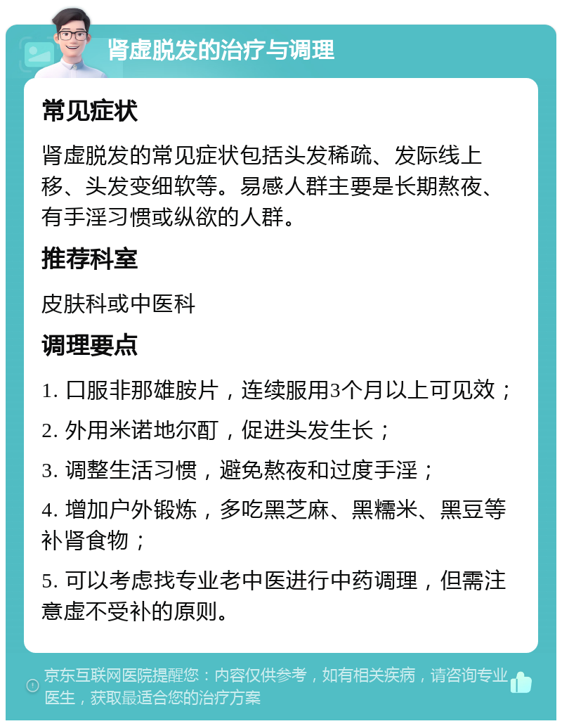 肾虚脱发的治疗与调理 常见症状 肾虚脱发的常见症状包括头发稀疏、发际线上移、头发变细软等。易感人群主要是长期熬夜、有手淫习惯或纵欲的人群。 推荐科室 皮肤科或中医科 调理要点 1. 口服非那雄胺片，连续服用3个月以上可见效； 2. 外用米诺地尔酊，促进头发生长； 3. 调整生活习惯，避免熬夜和过度手淫； 4. 增加户外锻炼，多吃黑芝麻、黑糯米、黑豆等补肾食物； 5. 可以考虑找专业老中医进行中药调理，但需注意虚不受补的原则。