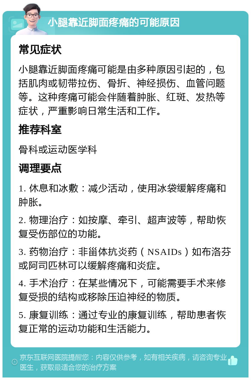 小腿靠近脚面疼痛的可能原因 常见症状 小腿靠近脚面疼痛可能是由多种原因引起的，包括肌肉或韧带拉伤、骨折、神经损伤、血管问题等。这种疼痛可能会伴随着肿胀、红斑、发热等症状，严重影响日常生活和工作。 推荐科室 骨科或运动医学科 调理要点 1. 休息和冰敷：减少活动，使用冰袋缓解疼痛和肿胀。 2. 物理治疗：如按摩、牵引、超声波等，帮助恢复受伤部位的功能。 3. 药物治疗：非甾体抗炎药（NSAIDs）如布洛芬或阿司匹林可以缓解疼痛和炎症。 4. 手术治疗：在某些情况下，可能需要手术来修复受损的结构或移除压迫神经的物质。 5. 康复训练：通过专业的康复训练，帮助患者恢复正常的运动功能和生活能力。