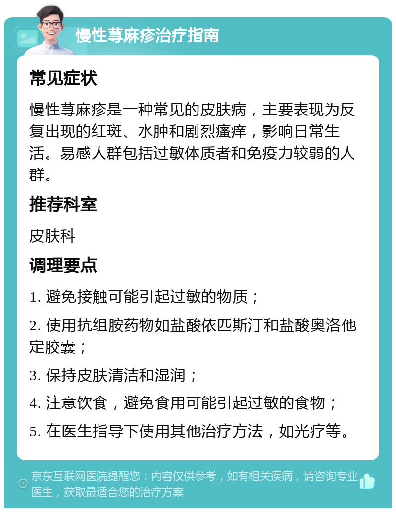 慢性荨麻疹治疗指南 常见症状 慢性荨麻疹是一种常见的皮肤病，主要表现为反复出现的红斑、水肿和剧烈瘙痒，影响日常生活。易感人群包括过敏体质者和免疫力较弱的人群。 推荐科室 皮肤科 调理要点 1. 避免接触可能引起过敏的物质； 2. 使用抗组胺药物如盐酸依匹斯汀和盐酸奥洛他定胶囊； 3. 保持皮肤清洁和湿润； 4. 注意饮食，避免食用可能引起过敏的食物； 5. 在医生指导下使用其他治疗方法，如光疗等。