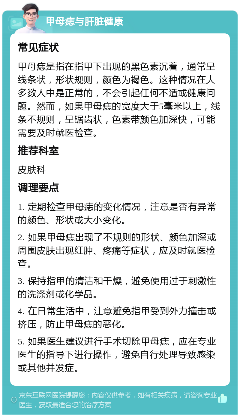 甲母痣与肝脏健康 常见症状 甲母痣是指在指甲下出现的黑色素沉着，通常呈线条状，形状规则，颜色为褐色。这种情况在大多数人中是正常的，不会引起任何不适或健康问题。然而，如果甲母痣的宽度大于5毫米以上，线条不规则，呈锯齿状，色素带颜色加深快，可能需要及时就医检查。 推荐科室 皮肤科 调理要点 1. 定期检查甲母痣的变化情况，注意是否有异常的颜色、形状或大小变化。 2. 如果甲母痣出现了不规则的形状、颜色加深或周围皮肤出现红肿、疼痛等症状，应及时就医检查。 3. 保持指甲的清洁和干燥，避免使用过于刺激性的洗涤剂或化学品。 4. 在日常生活中，注意避免指甲受到外力撞击或挤压，防止甲母痣的恶化。 5. 如果医生建议进行手术切除甲母痣，应在专业医生的指导下进行操作，避免自行处理导致感染或其他并发症。