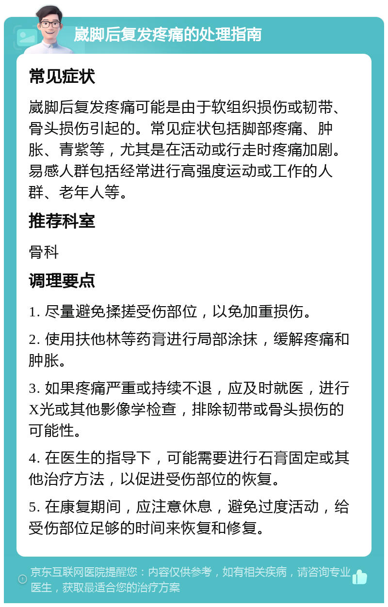 崴脚后复发疼痛的处理指南 常见症状 崴脚后复发疼痛可能是由于软组织损伤或韧带、骨头损伤引起的。常见症状包括脚部疼痛、肿胀、青紫等，尤其是在活动或行走时疼痛加剧。易感人群包括经常进行高强度运动或工作的人群、老年人等。 推荐科室 骨科 调理要点 1. 尽量避免揉搓受伤部位，以免加重损伤。 2. 使用扶他林等药膏进行局部涂抹，缓解疼痛和肿胀。 3. 如果疼痛严重或持续不退，应及时就医，进行X光或其他影像学检查，排除韧带或骨头损伤的可能性。 4. 在医生的指导下，可能需要进行石膏固定或其他治疗方法，以促进受伤部位的恢复。 5. 在康复期间，应注意休息，避免过度活动，给受伤部位足够的时间来恢复和修复。