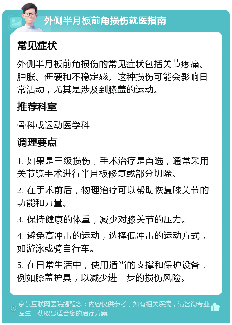 外侧半月板前角损伤就医指南 常见症状 外侧半月板前角损伤的常见症状包括关节疼痛、肿胀、僵硬和不稳定感。这种损伤可能会影响日常活动，尤其是涉及到膝盖的运动。 推荐科室 骨科或运动医学科 调理要点 1. 如果是三级损伤，手术治疗是首选，通常采用关节镜手术进行半月板修复或部分切除。 2. 在手术前后，物理治疗可以帮助恢复膝关节的功能和力量。 3. 保持健康的体重，减少对膝关节的压力。 4. 避免高冲击的运动，选择低冲击的运动方式，如游泳或骑自行车。 5. 在日常生活中，使用适当的支撑和保护设备，例如膝盖护具，以减少进一步的损伤风险。