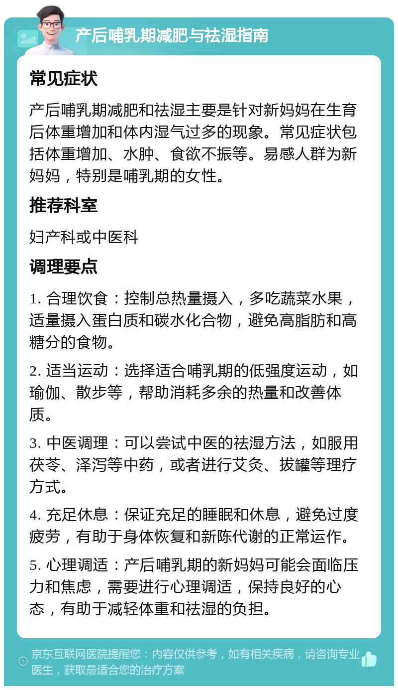 产后哺乳期减肥与祛湿指南 常见症状 产后哺乳期减肥和祛湿主要是针对新妈妈在生育后体重增加和体内湿气过多的现象。常见症状包括体重增加、水肿、食欲不振等。易感人群为新妈妈，特别是哺乳期的女性。 推荐科室 妇产科或中医科 调理要点 1. 合理饮食：控制总热量摄入，多吃蔬菜水果，适量摄入蛋白质和碳水化合物，避免高脂肪和高糖分的食物。 2. 适当运动：选择适合哺乳期的低强度运动，如瑜伽、散步等，帮助消耗多余的热量和改善体质。 3. 中医调理：可以尝试中医的祛湿方法，如服用茯苓、泽泻等中药，或者进行艾灸、拔罐等理疗方式。 4. 充足休息：保证充足的睡眠和休息，避免过度疲劳，有助于身体恢复和新陈代谢的正常运作。 5. 心理调适：产后哺乳期的新妈妈可能会面临压力和焦虑，需要进行心理调适，保持良好的心态，有助于减轻体重和祛湿的负担。