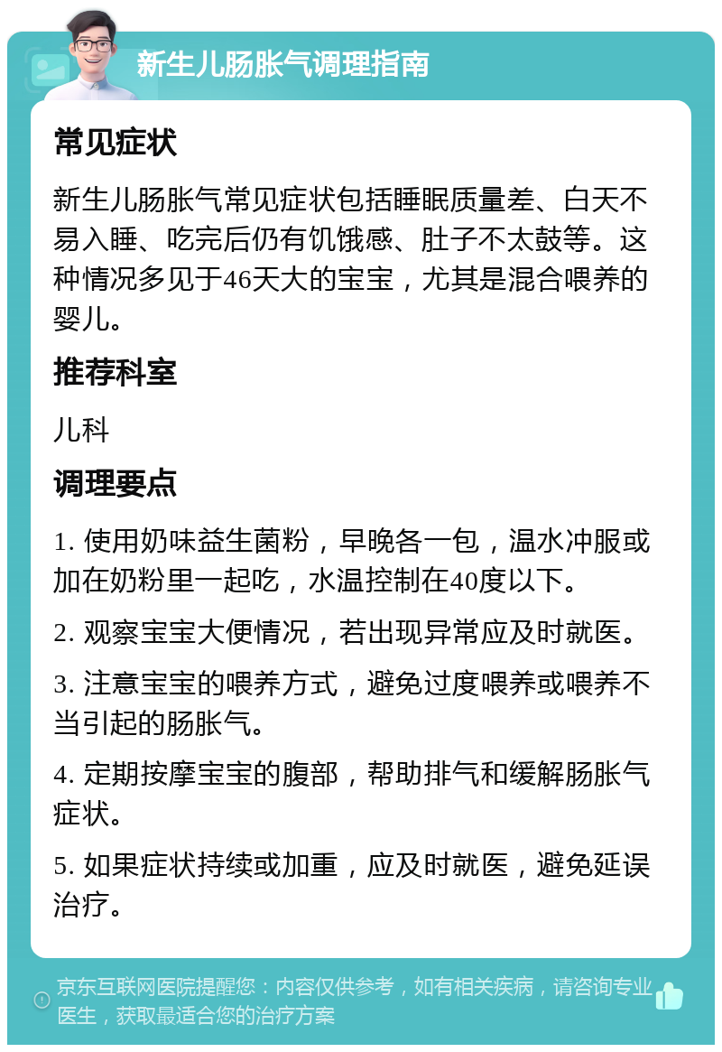 新生儿肠胀气调理指南 常见症状 新生儿肠胀气常见症状包括睡眠质量差、白天不易入睡、吃完后仍有饥饿感、肚子不太鼓等。这种情况多见于46天大的宝宝，尤其是混合喂养的婴儿。 推荐科室 儿科 调理要点 1. 使用奶味益生菌粉，早晚各一包，温水冲服或加在奶粉里一起吃，水温控制在40度以下。 2. 观察宝宝大便情况，若出现异常应及时就医。 3. 注意宝宝的喂养方式，避免过度喂养或喂养不当引起的肠胀气。 4. 定期按摩宝宝的腹部，帮助排气和缓解肠胀气症状。 5. 如果症状持续或加重，应及时就医，避免延误治疗。