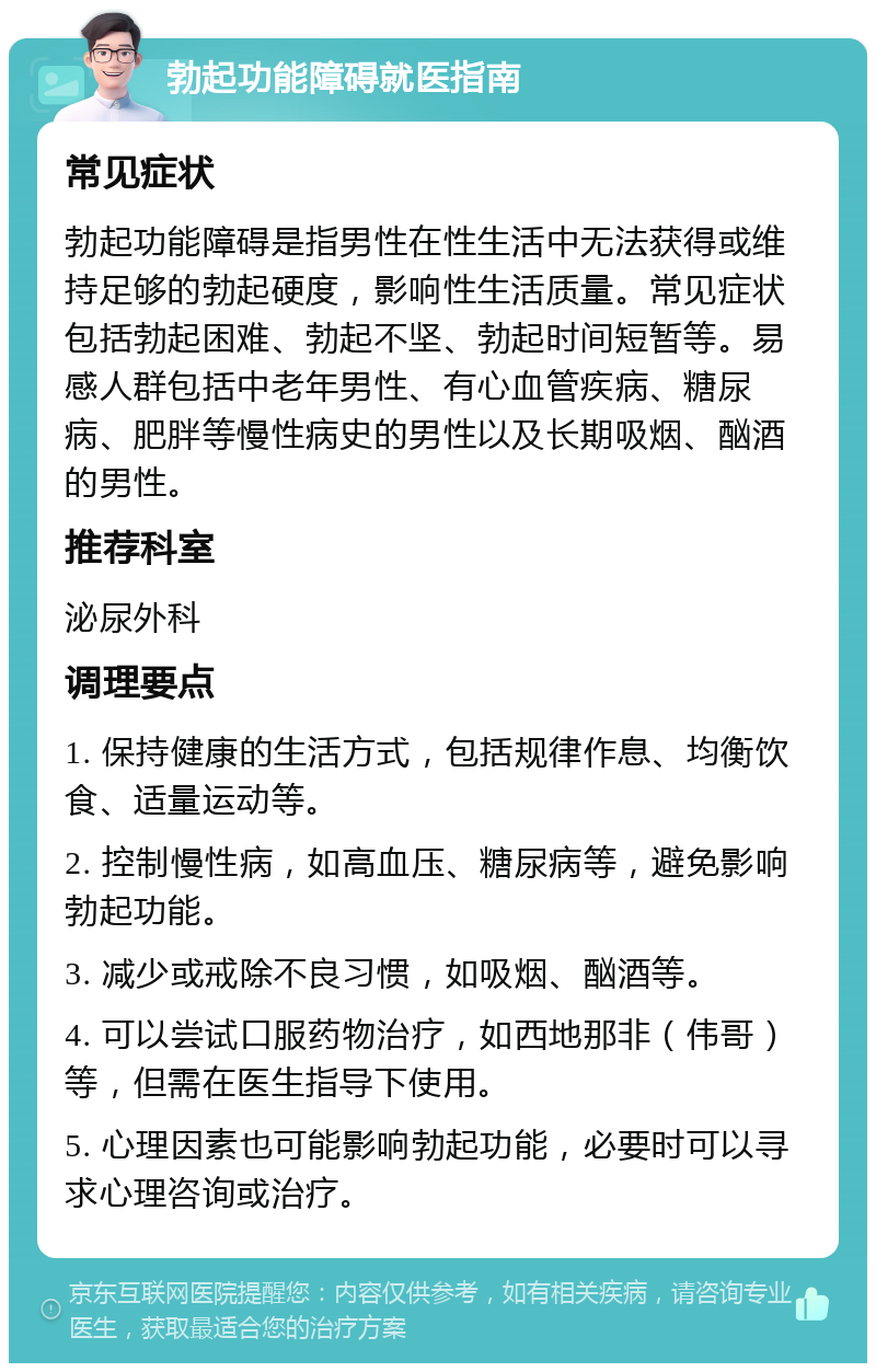 勃起功能障碍就医指南 常见症状 勃起功能障碍是指男性在性生活中无法获得或维持足够的勃起硬度，影响性生活质量。常见症状包括勃起困难、勃起不坚、勃起时间短暂等。易感人群包括中老年男性、有心血管疾病、糖尿病、肥胖等慢性病史的男性以及长期吸烟、酗酒的男性。 推荐科室 泌尿外科 调理要点 1. 保持健康的生活方式，包括规律作息、均衡饮食、适量运动等。 2. 控制慢性病，如高血压、糖尿病等，避免影响勃起功能。 3. 减少或戒除不良习惯，如吸烟、酗酒等。 4. 可以尝试口服药物治疗，如西地那非（伟哥）等，但需在医生指导下使用。 5. 心理因素也可能影响勃起功能，必要时可以寻求心理咨询或治疗。