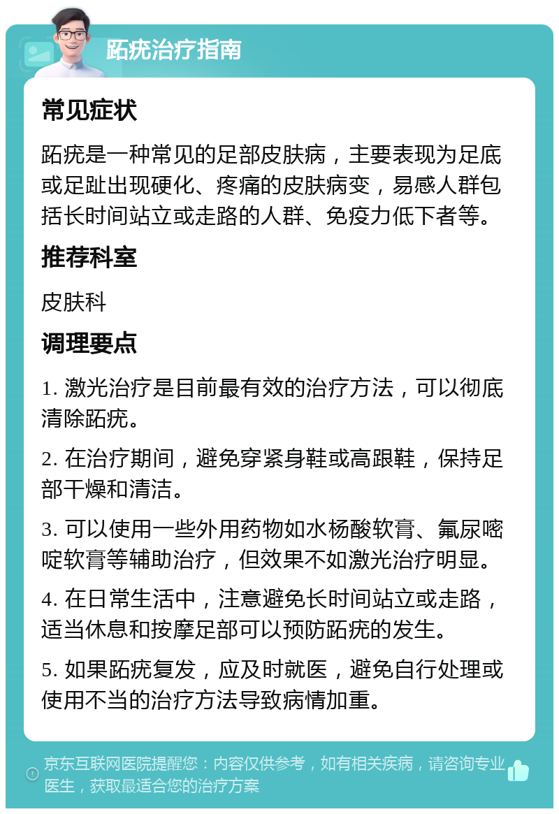 跖疣治疗指南 常见症状 跖疣是一种常见的足部皮肤病，主要表现为足底或足趾出现硬化、疼痛的皮肤病变，易感人群包括长时间站立或走路的人群、免疫力低下者等。 推荐科室 皮肤科 调理要点 1. 激光治疗是目前最有效的治疗方法，可以彻底清除跖疣。 2. 在治疗期间，避免穿紧身鞋或高跟鞋，保持足部干燥和清洁。 3. 可以使用一些外用药物如水杨酸软膏、氟尿嘧啶软膏等辅助治疗，但效果不如激光治疗明显。 4. 在日常生活中，注意避免长时间站立或走路，适当休息和按摩足部可以预防跖疣的发生。 5. 如果跖疣复发，应及时就医，避免自行处理或使用不当的治疗方法导致病情加重。