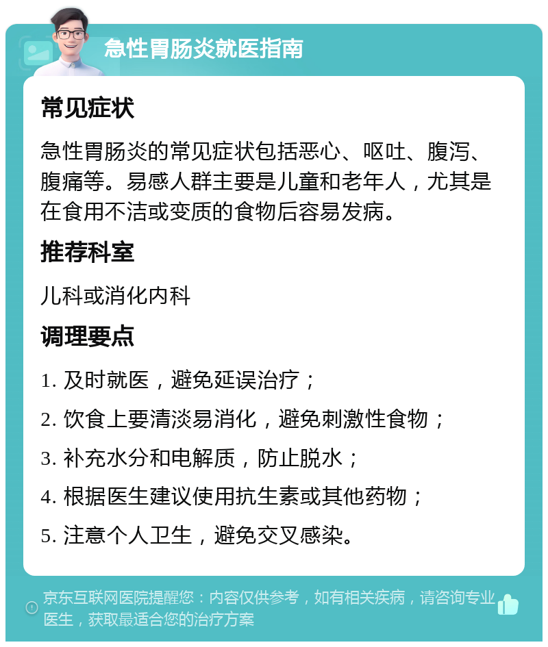 急性胃肠炎就医指南 常见症状 急性胃肠炎的常见症状包括恶心、呕吐、腹泻、腹痛等。易感人群主要是儿童和老年人，尤其是在食用不洁或变质的食物后容易发病。 推荐科室 儿科或消化内科 调理要点 1. 及时就医，避免延误治疗； 2. 饮食上要清淡易消化，避免刺激性食物； 3. 补充水分和电解质，防止脱水； 4. 根据医生建议使用抗生素或其他药物； 5. 注意个人卫生，避免交叉感染。