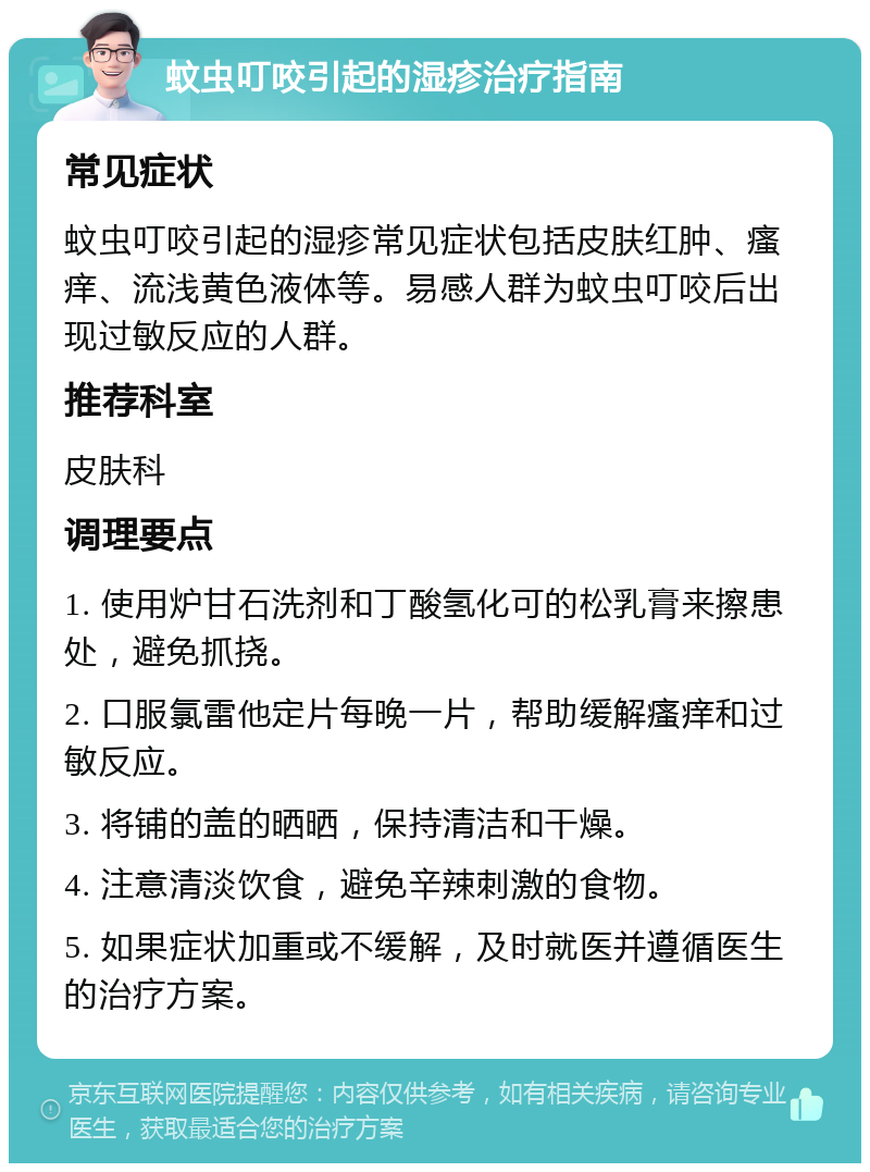 蚊虫叮咬引起的湿疹治疗指南 常见症状 蚊虫叮咬引起的湿疹常见症状包括皮肤红肿、瘙痒、流浅黄色液体等。易感人群为蚊虫叮咬后出现过敏反应的人群。 推荐科室 皮肤科 调理要点 1. 使用炉甘石洗剂和丁酸氢化可的松乳膏来擦患处，避免抓挠。 2. 口服氯雷他定片每晚一片，帮助缓解瘙痒和过敏反应。 3. 将铺的盖的晒晒，保持清洁和干燥。 4. 注意清淡饮食，避免辛辣刺激的食物。 5. 如果症状加重或不缓解，及时就医并遵循医生的治疗方案。