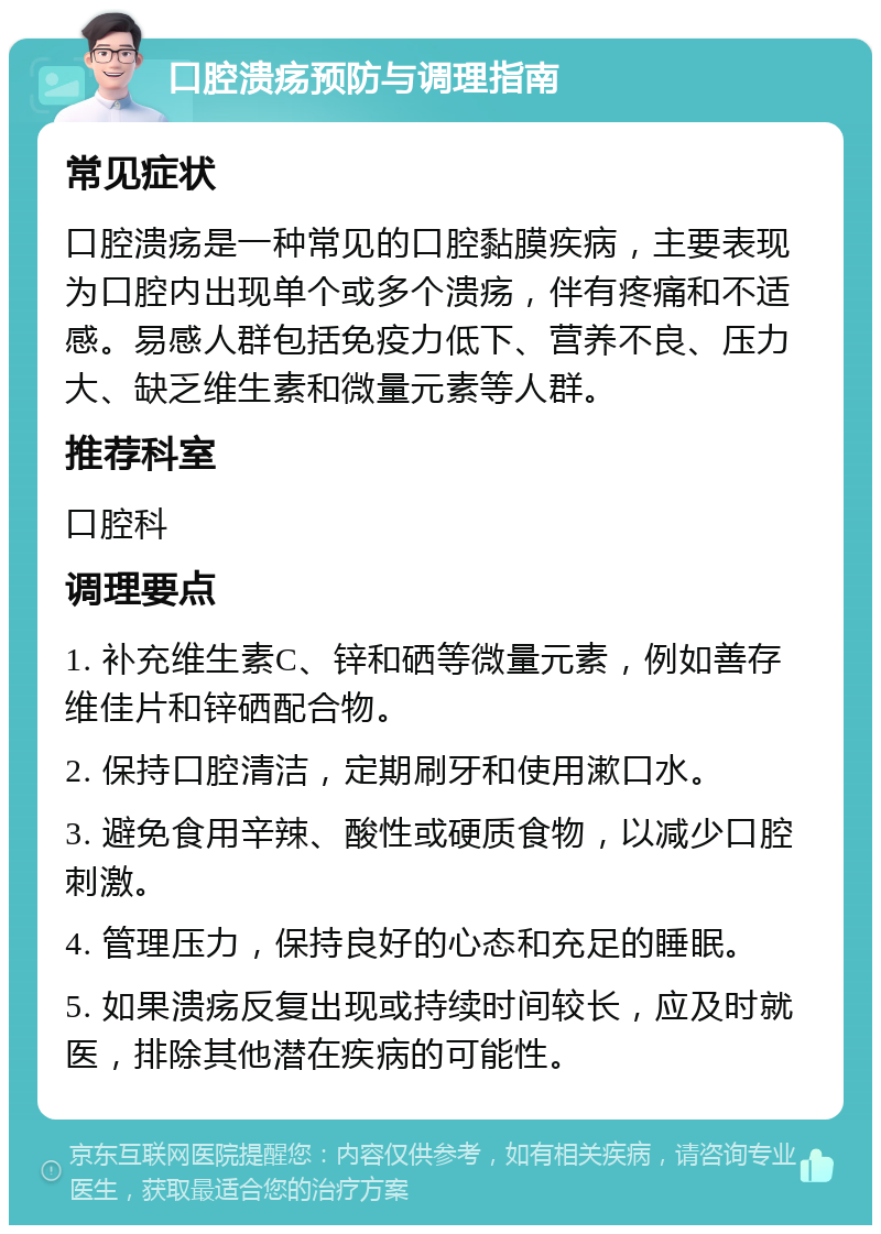 口腔溃疡预防与调理指南 常见症状 口腔溃疡是一种常见的口腔黏膜疾病，主要表现为口腔内出现单个或多个溃疡，伴有疼痛和不适感。易感人群包括免疫力低下、营养不良、压力大、缺乏维生素和微量元素等人群。 推荐科室 口腔科 调理要点 1. 补充维生素C、锌和硒等微量元素，例如善存维佳片和锌硒配合物。 2. 保持口腔清洁，定期刷牙和使用漱口水。 3. 避免食用辛辣、酸性或硬质食物，以减少口腔刺激。 4. 管理压力，保持良好的心态和充足的睡眠。 5. 如果溃疡反复出现或持续时间较长，应及时就医，排除其他潜在疾病的可能性。