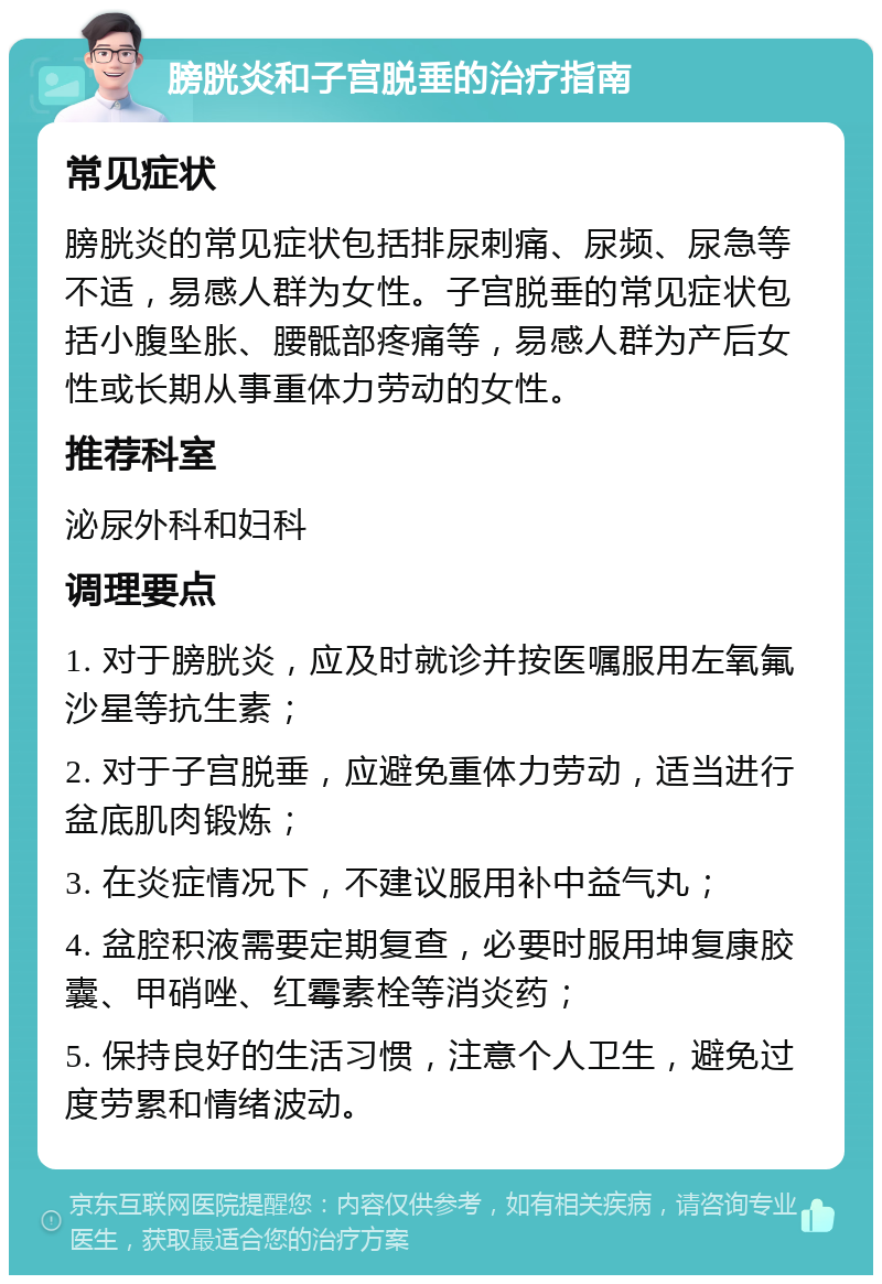 膀胱炎和子宫脱垂的治疗指南 常见症状 膀胱炎的常见症状包括排尿刺痛、尿频、尿急等不适，易感人群为女性。子宫脱垂的常见症状包括小腹坠胀、腰骶部疼痛等，易感人群为产后女性或长期从事重体力劳动的女性。 推荐科室 泌尿外科和妇科 调理要点 1. 对于膀胱炎，应及时就诊并按医嘱服用左氧氟沙星等抗生素； 2. 对于子宫脱垂，应避免重体力劳动，适当进行盆底肌肉锻炼； 3. 在炎症情况下，不建议服用补中益气丸； 4. 盆腔积液需要定期复查，必要时服用坤复康胶囊、甲硝唑、红霉素栓等消炎药； 5. 保持良好的生活习惯，注意个人卫生，避免过度劳累和情绪波动。