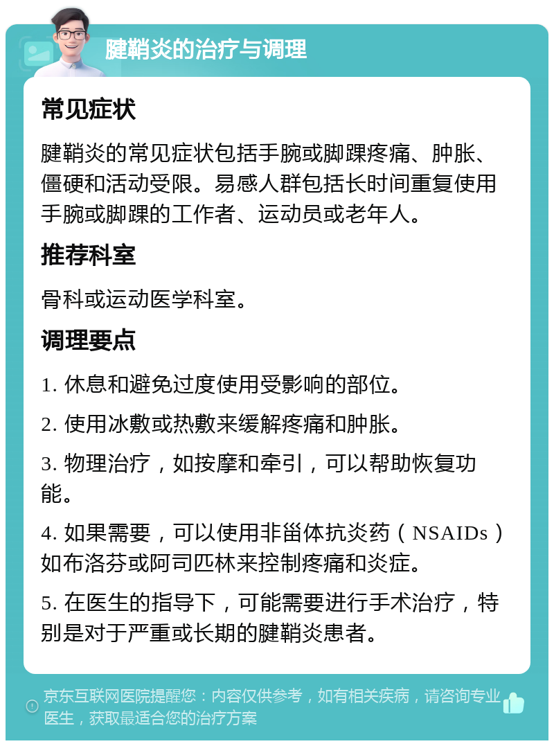 腱鞘炎的治疗与调理 常见症状 腱鞘炎的常见症状包括手腕或脚踝疼痛、肿胀、僵硬和活动受限。易感人群包括长时间重复使用手腕或脚踝的工作者、运动员或老年人。 推荐科室 骨科或运动医学科室。 调理要点 1. 休息和避免过度使用受影响的部位。 2. 使用冰敷或热敷来缓解疼痛和肿胀。 3. 物理治疗，如按摩和牵引，可以帮助恢复功能。 4. 如果需要，可以使用非甾体抗炎药（NSAIDs）如布洛芬或阿司匹林来控制疼痛和炎症。 5. 在医生的指导下，可能需要进行手术治疗，特别是对于严重或长期的腱鞘炎患者。