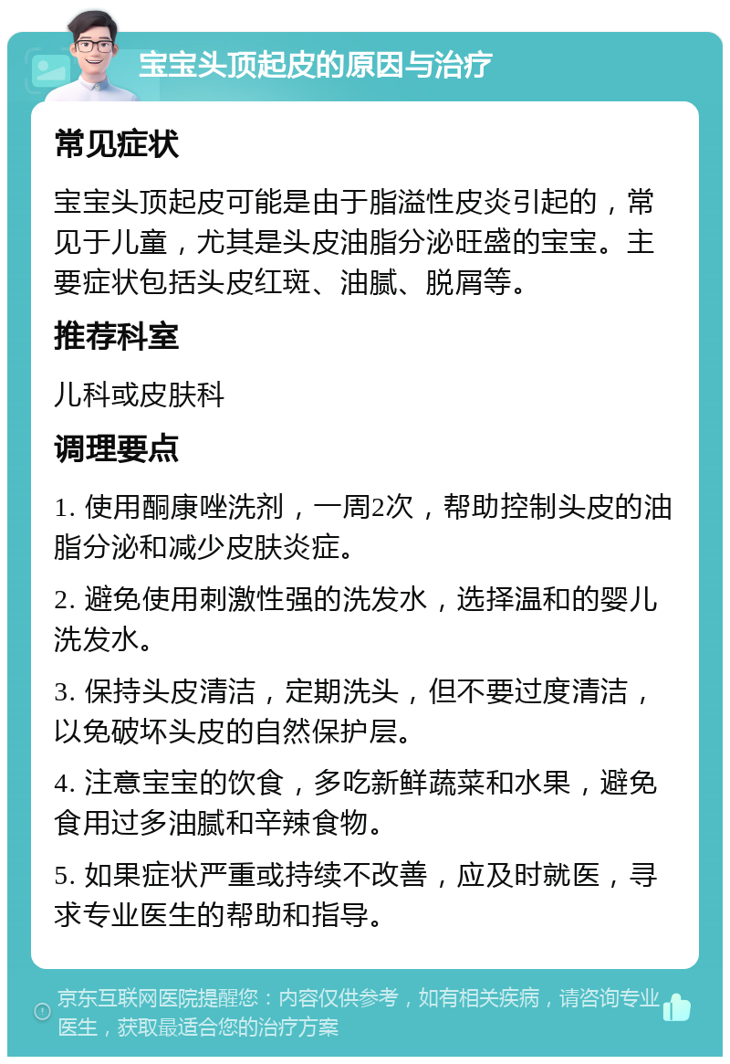 宝宝头顶起皮的原因与治疗 常见症状 宝宝头顶起皮可能是由于脂溢性皮炎引起的，常见于儿童，尤其是头皮油脂分泌旺盛的宝宝。主要症状包括头皮红斑、油腻、脱屑等。 推荐科室 儿科或皮肤科 调理要点 1. 使用酮康唑洗剂，一周2次，帮助控制头皮的油脂分泌和减少皮肤炎症。 2. 避免使用刺激性强的洗发水，选择温和的婴儿洗发水。 3. 保持头皮清洁，定期洗头，但不要过度清洁，以免破坏头皮的自然保护层。 4. 注意宝宝的饮食，多吃新鲜蔬菜和水果，避免食用过多油腻和辛辣食物。 5. 如果症状严重或持续不改善，应及时就医，寻求专业医生的帮助和指导。