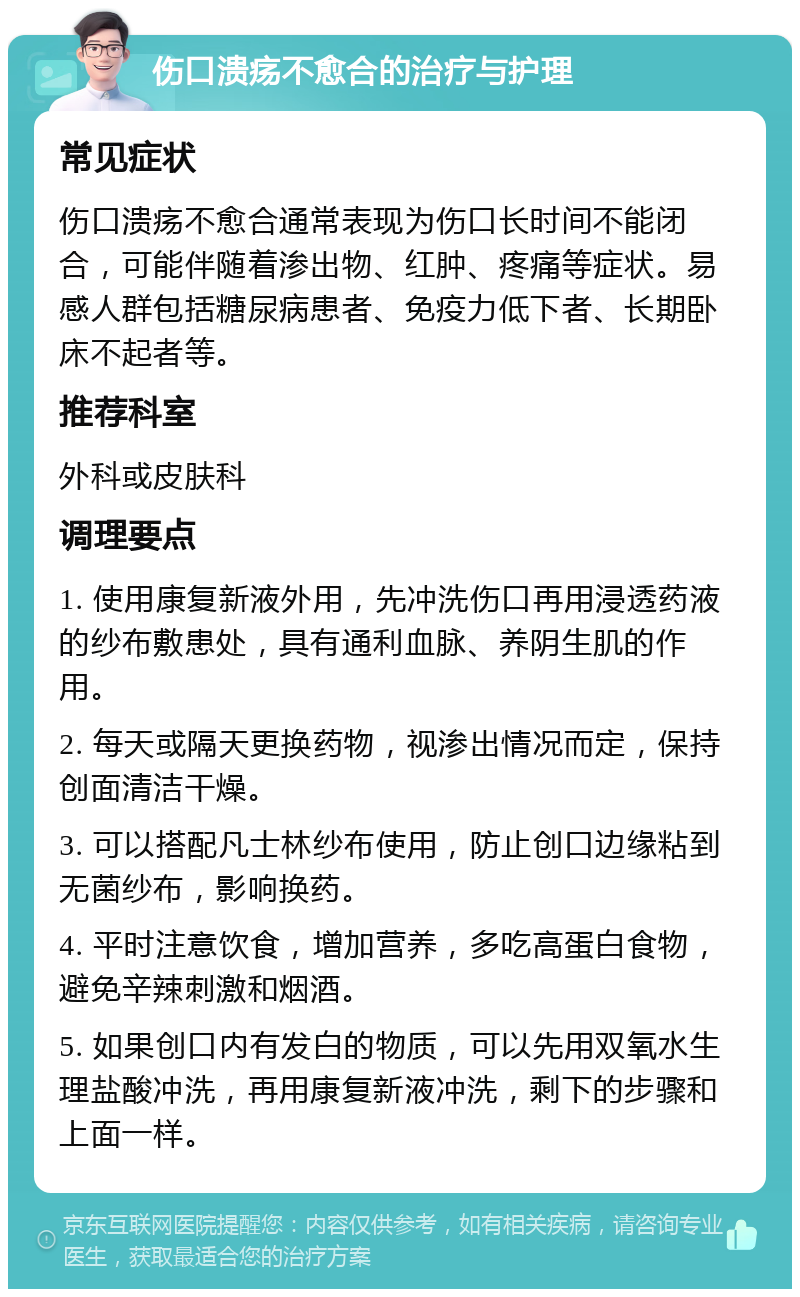 伤口溃疡不愈合的治疗与护理 常见症状 伤口溃疡不愈合通常表现为伤口长时间不能闭合，可能伴随着渗出物、红肿、疼痛等症状。易感人群包括糖尿病患者、免疫力低下者、长期卧床不起者等。 推荐科室 外科或皮肤科 调理要点 1. 使用康复新液外用，先冲洗伤口再用浸透药液的纱布敷患处，具有通利血脉、养阴生肌的作用。 2. 每天或隔天更换药物，视渗出情况而定，保持创面清洁干燥。 3. 可以搭配凡士林纱布使用，防止创口边缘粘到无菌纱布，影响换药。 4. 平时注意饮食，增加营养，多吃高蛋白食物，避免辛辣刺激和烟酒。 5. 如果创口内有发白的物质，可以先用双氧水生理盐酸冲洗，再用康复新液冲洗，剩下的步骤和上面一样。