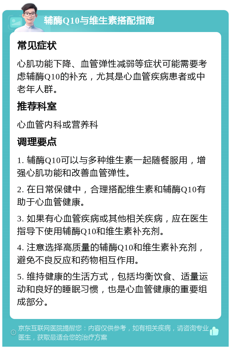 辅酶Q10与维生素搭配指南 常见症状 心肌功能下降、血管弹性减弱等症状可能需要考虑辅酶Q10的补充，尤其是心血管疾病患者或中老年人群。 推荐科室 心血管内科或营养科 调理要点 1. 辅酶Q10可以与多种维生素一起随餐服用，增强心肌功能和改善血管弹性。 2. 在日常保健中，合理搭配维生素和辅酶Q10有助于心血管健康。 3. 如果有心血管疾病或其他相关疾病，应在医生指导下使用辅酶Q10和维生素补充剂。 4. 注意选择高质量的辅酶Q10和维生素补充剂，避免不良反应和药物相互作用。 5. 维持健康的生活方式，包括均衡饮食、适量运动和良好的睡眠习惯，也是心血管健康的重要组成部分。