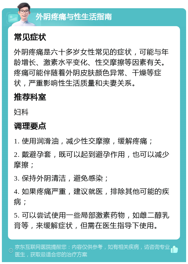 外阴疼痛与性生活指南 常见症状 外阴疼痛是六十多岁女性常见的症状，可能与年龄增长、激素水平变化、性交摩擦等因素有关。疼痛可能伴随着外阴皮肤颜色异常、干燥等症状，严重影响性生活质量和夫妻关系。 推荐科室 妇科 调理要点 1. 使用润滑油，减少性交摩擦，缓解疼痛； 2. 戴避孕套，既可以起到避孕作用，也可以减少摩擦； 3. 保持外阴清洁，避免感染； 4. 如果疼痛严重，建议就医，排除其他可能的疾病； 5. 可以尝试使用一些局部激素药物，如雌二醇乳膏等，来缓解症状，但需在医生指导下使用。