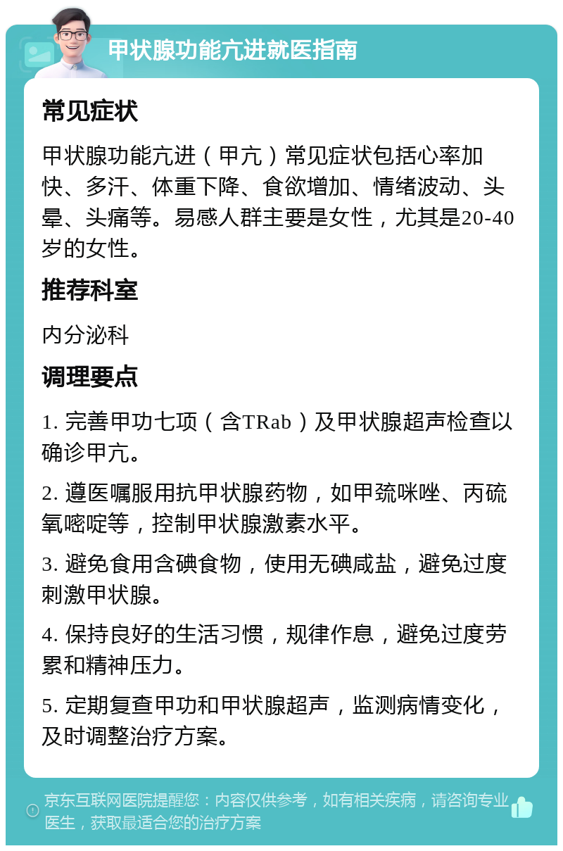 甲状腺功能亢进就医指南 常见症状 甲状腺功能亢进（甲亢）常见症状包括心率加快、多汗、体重下降、食欲增加、情绪波动、头晕、头痛等。易感人群主要是女性，尤其是20-40岁的女性。 推荐科室 内分泌科 调理要点 1. 完善甲功七项（含TRab）及甲状腺超声检查以确诊甲亢。 2. 遵医嘱服用抗甲状腺药物，如甲巯咪唑、丙硫氧嘧啶等，控制甲状腺激素水平。 3. 避免食用含碘食物，使用无碘咸盐，避免过度刺激甲状腺。 4. 保持良好的生活习惯，规律作息，避免过度劳累和精神压力。 5. 定期复查甲功和甲状腺超声，监测病情变化，及时调整治疗方案。