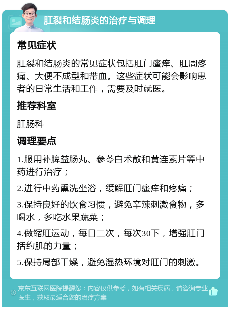 肛裂和结肠炎的治疗与调理 常见症状 肛裂和结肠炎的常见症状包括肛门瘙痒、肛周疼痛、大便不成型和带血。这些症状可能会影响患者的日常生活和工作，需要及时就医。 推荐科室 肛肠科 调理要点 1.服用补脾益肠丸、参苓白术散和黄连素片等中药进行治疗； 2.进行中药熏洗坐浴，缓解肛门瘙痒和疼痛； 3.保持良好的饮食习惯，避免辛辣刺激食物，多喝水，多吃水果蔬菜； 4.做缩肛运动，每日三次，每次30下，增强肛门括约肌的力量； 5.保持局部干燥，避免湿热环境对肛门的刺激。