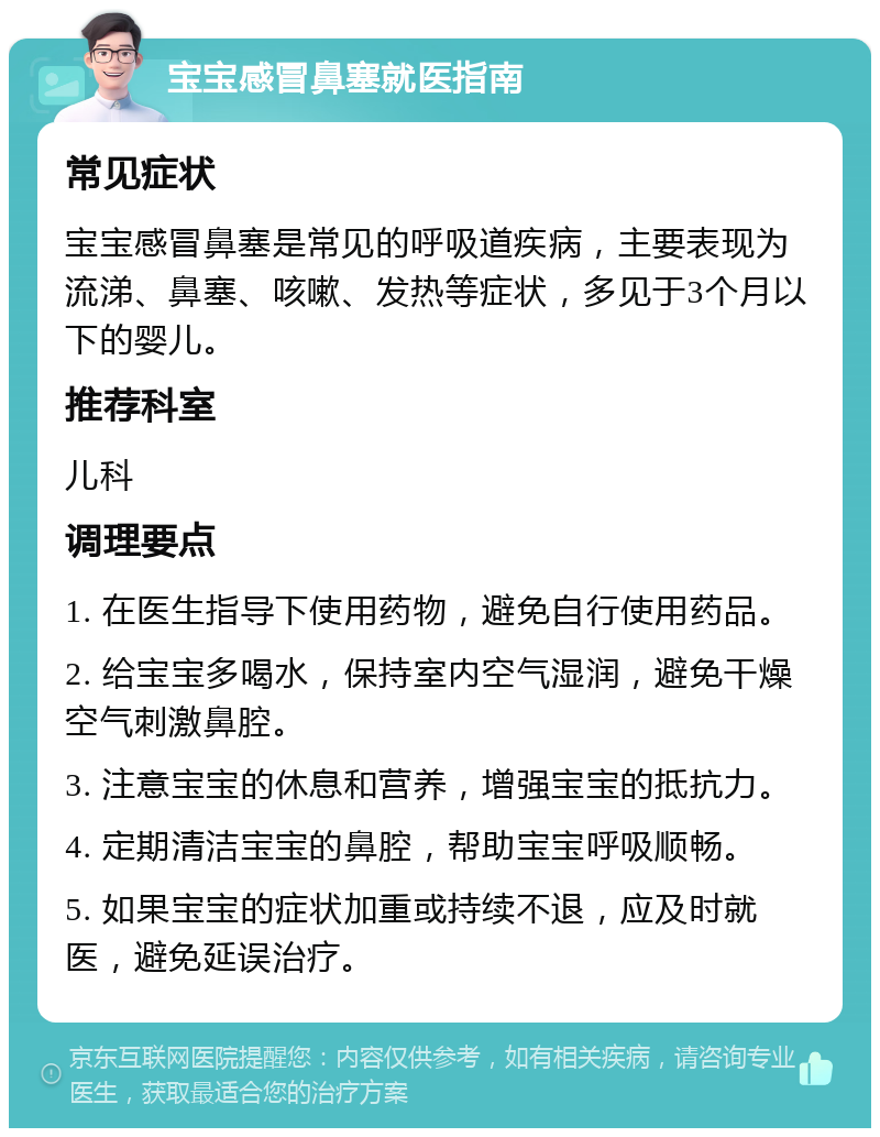 宝宝感冒鼻塞就医指南 常见症状 宝宝感冒鼻塞是常见的呼吸道疾病，主要表现为流涕、鼻塞、咳嗽、发热等症状，多见于3个月以下的婴儿。 推荐科室 儿科 调理要点 1. 在医生指导下使用药物，避免自行使用药品。 2. 给宝宝多喝水，保持室内空气湿润，避免干燥空气刺激鼻腔。 3. 注意宝宝的休息和营养，增强宝宝的抵抗力。 4. 定期清洁宝宝的鼻腔，帮助宝宝呼吸顺畅。 5. 如果宝宝的症状加重或持续不退，应及时就医，避免延误治疗。