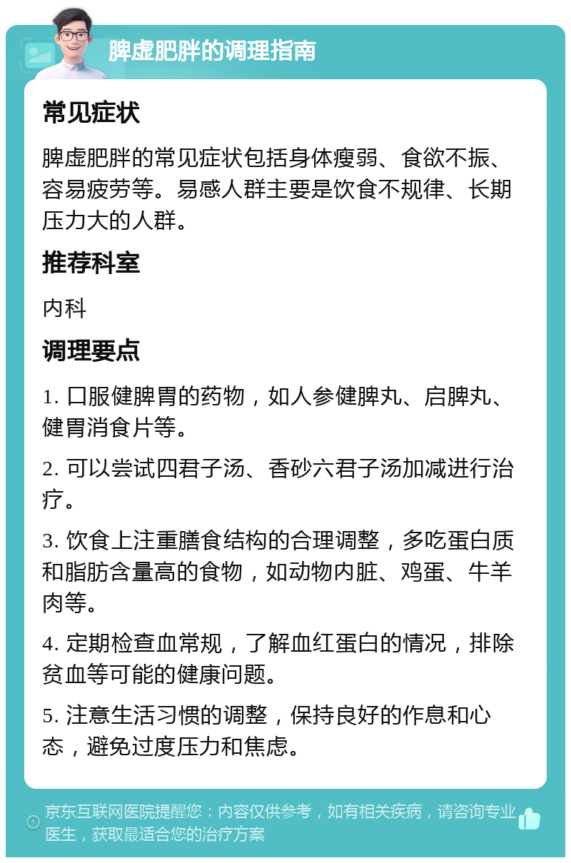 脾虚肥胖的调理指南 常见症状 脾虚肥胖的常见症状包括身体瘦弱、食欲不振、容易疲劳等。易感人群主要是饮食不规律、长期压力大的人群。 推荐科室 内科 调理要点 1. 口服健脾胃的药物，如人参健脾丸、启脾丸、健胃消食片等。 2. 可以尝试四君子汤、香砂六君子汤加减进行治疗。 3. 饮食上注重膳食结构的合理调整，多吃蛋白质和脂肪含量高的食物，如动物内脏、鸡蛋、牛羊肉等。 4. 定期检查血常规，了解血红蛋白的情况，排除贫血等可能的健康问题。 5. 注意生活习惯的调整，保持良好的作息和心态，避免过度压力和焦虑。