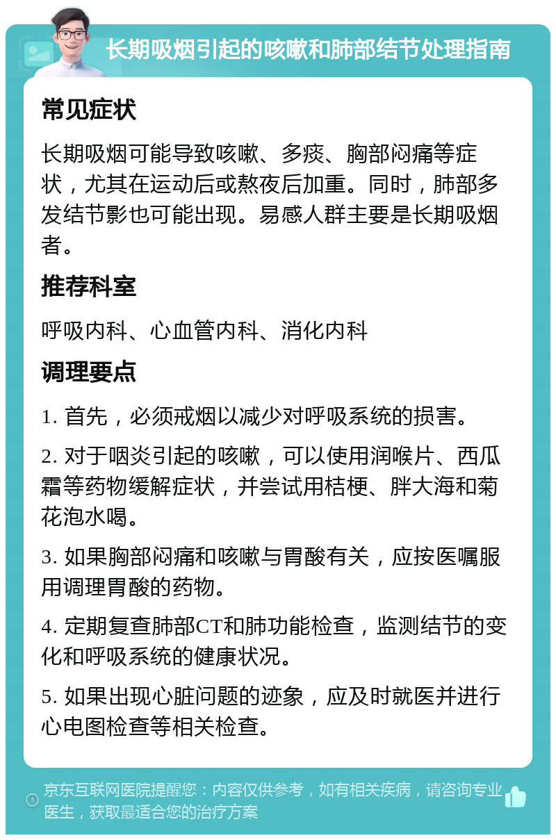 长期吸烟引起的咳嗽和肺部结节处理指南 常见症状 长期吸烟可能导致咳嗽、多痰、胸部闷痛等症状，尤其在运动后或熬夜后加重。同时，肺部多发结节影也可能出现。易感人群主要是长期吸烟者。 推荐科室 呼吸内科、心血管内科、消化内科 调理要点 1. 首先，必须戒烟以减少对呼吸系统的损害。 2. 对于咽炎引起的咳嗽，可以使用润喉片、西瓜霜等药物缓解症状，并尝试用桔梗、胖大海和菊花泡水喝。 3. 如果胸部闷痛和咳嗽与胃酸有关，应按医嘱服用调理胃酸的药物。 4. 定期复查肺部CT和肺功能检查，监测结节的变化和呼吸系统的健康状况。 5. 如果出现心脏问题的迹象，应及时就医并进行心电图检查等相关检查。