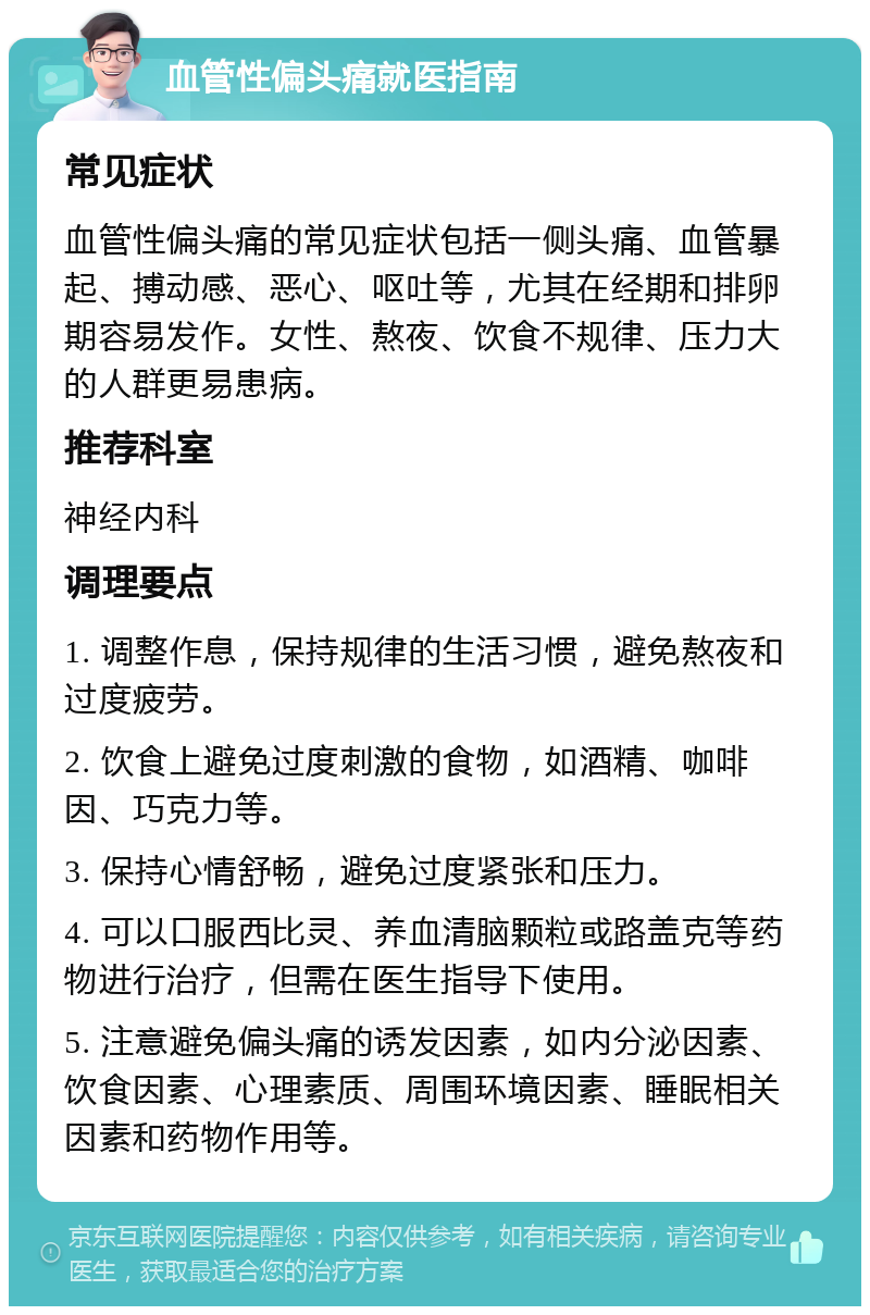 血管性偏头痛就医指南 常见症状 血管性偏头痛的常见症状包括一侧头痛、血管暴起、搏动感、恶心、呕吐等，尤其在经期和排卵期容易发作。女性、熬夜、饮食不规律、压力大的人群更易患病。 推荐科室 神经内科 调理要点 1. 调整作息，保持规律的生活习惯，避免熬夜和过度疲劳。 2. 饮食上避免过度刺激的食物，如酒精、咖啡因、巧克力等。 3. 保持心情舒畅，避免过度紧张和压力。 4. 可以口服西比灵、养血清脑颗粒或路盖克等药物进行治疗，但需在医生指导下使用。 5. 注意避免偏头痛的诱发因素，如内分泌因素、饮食因素、心理素质、周围环境因素、睡眠相关因素和药物作用等。