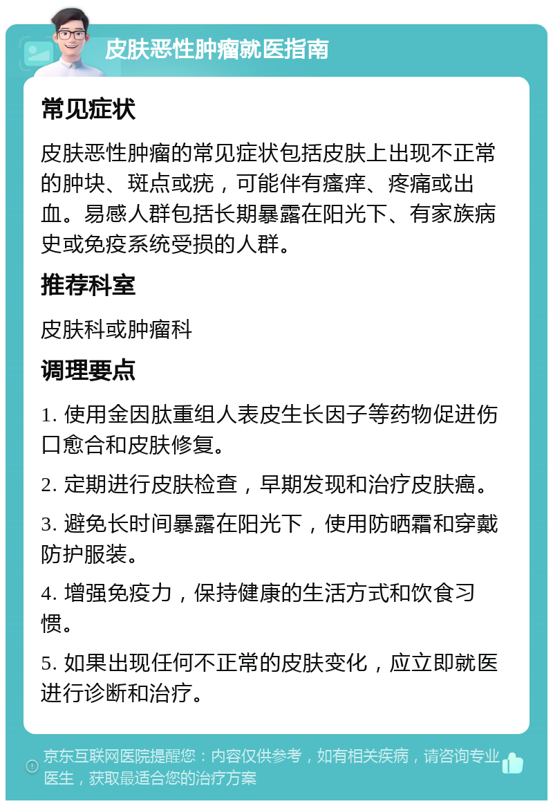 皮肤恶性肿瘤就医指南 常见症状 皮肤恶性肿瘤的常见症状包括皮肤上出现不正常的肿块、斑点或疣，可能伴有瘙痒、疼痛或出血。易感人群包括长期暴露在阳光下、有家族病史或免疫系统受损的人群。 推荐科室 皮肤科或肿瘤科 调理要点 1. 使用金因肽重组人表皮生长因子等药物促进伤口愈合和皮肤修复。 2. 定期进行皮肤检查，早期发现和治疗皮肤癌。 3. 避免长时间暴露在阳光下，使用防晒霜和穿戴防护服装。 4. 增强免疫力，保持健康的生活方式和饮食习惯。 5. 如果出现任何不正常的皮肤变化，应立即就医进行诊断和治疗。