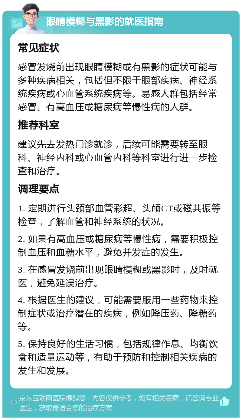 眼睛模糊与黑影的就医指南 常见症状 感冒发烧前出现眼睛模糊或有黑影的症状可能与多种疾病相关，包括但不限于眼部疾病、神经系统疾病或心血管系统疾病等。易感人群包括经常感冒、有高血压或糖尿病等慢性病的人群。 推荐科室 建议先去发热门诊就诊，后续可能需要转至眼科、神经内科或心血管内科等科室进行进一步检查和治疗。 调理要点 1. 定期进行头颈部血管彩超、头颅CT或磁共振等检查，了解血管和神经系统的状况。 2. 如果有高血压或糖尿病等慢性病，需要积极控制血压和血糖水平，避免并发症的发生。 3. 在感冒发烧前出现眼睛模糊或黑影时，及时就医，避免延误治疗。 4. 根据医生的建议，可能需要服用一些药物来控制症状或治疗潜在的疾病，例如降压药、降糖药等。 5. 保持良好的生活习惯，包括规律作息、均衡饮食和适量运动等，有助于预防和控制相关疾病的发生和发展。