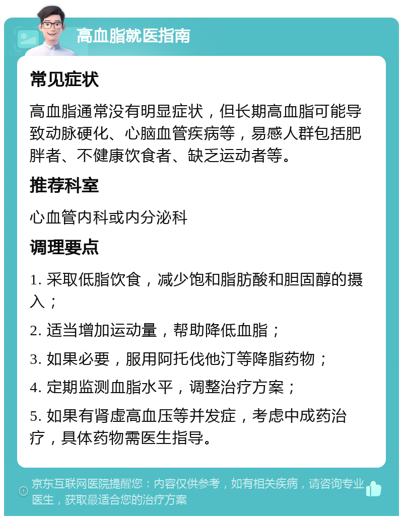 高血脂就医指南 常见症状 高血脂通常没有明显症状，但长期高血脂可能导致动脉硬化、心脑血管疾病等，易感人群包括肥胖者、不健康饮食者、缺乏运动者等。 推荐科室 心血管内科或内分泌科 调理要点 1. 采取低脂饮食，减少饱和脂肪酸和胆固醇的摄入； 2. 适当增加运动量，帮助降低血脂； 3. 如果必要，服用阿托伐他汀等降脂药物； 4. 定期监测血脂水平，调整治疗方案； 5. 如果有肾虚高血压等并发症，考虑中成药治疗，具体药物需医生指导。