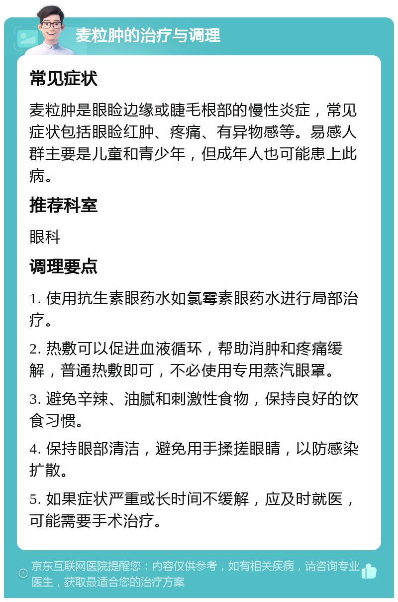 麦粒肿的治疗与调理 常见症状 麦粒肿是眼睑边缘或睫毛根部的慢性炎症，常见症状包括眼睑红肿、疼痛、有异物感等。易感人群主要是儿童和青少年，但成年人也可能患上此病。 推荐科室 眼科 调理要点 1. 使用抗生素眼药水如氯霉素眼药水进行局部治疗。 2. 热敷可以促进血液循环，帮助消肿和疼痛缓解，普通热敷即可，不必使用专用蒸汽眼罩。 3. 避免辛辣、油腻和刺激性食物，保持良好的饮食习惯。 4. 保持眼部清洁，避免用手揉搓眼睛，以防感染扩散。 5. 如果症状严重或长时间不缓解，应及时就医，可能需要手术治疗。