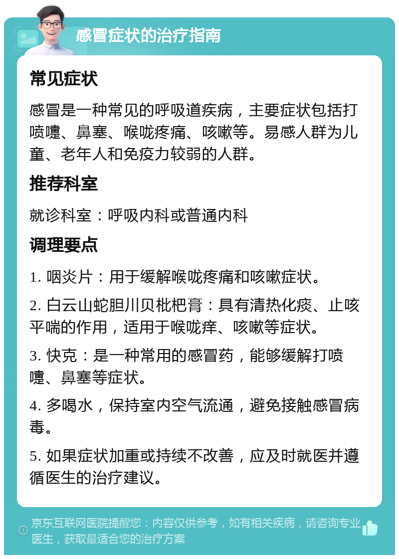 感冒症状的治疗指南 常见症状 感冒是一种常见的呼吸道疾病，主要症状包括打喷嚏、鼻塞、喉咙疼痛、咳嗽等。易感人群为儿童、老年人和免疫力较弱的人群。 推荐科室 就诊科室：呼吸内科或普通内科 调理要点 1. 咽炎片：用于缓解喉咙疼痛和咳嗽症状。 2. 白云山蛇胆川贝枇杷膏：具有清热化痰、止咳平喘的作用，适用于喉咙痒、咳嗽等症状。 3. 快克：是一种常用的感冒药，能够缓解打喷嚏、鼻塞等症状。 4. 多喝水，保持室内空气流通，避免接触感冒病毒。 5. 如果症状加重或持续不改善，应及时就医并遵循医生的治疗建议。