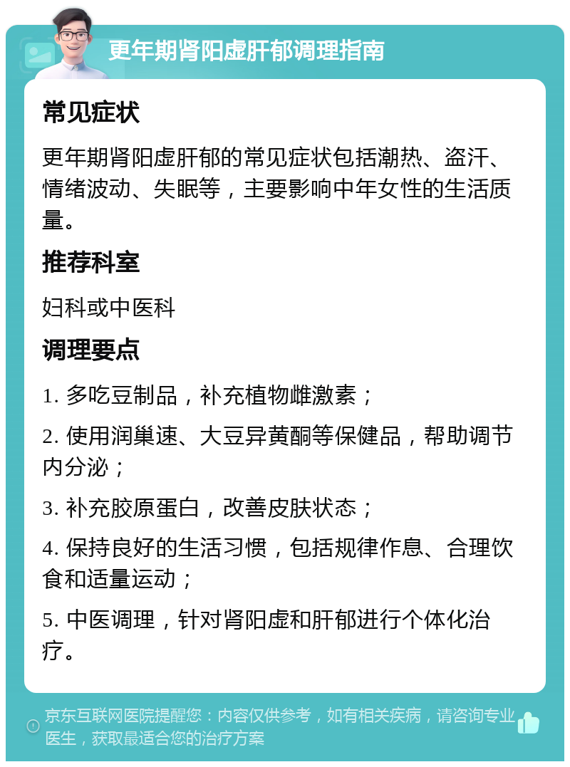 更年期肾阳虚肝郁调理指南 常见症状 更年期肾阳虚肝郁的常见症状包括潮热、盗汗、情绪波动、失眠等，主要影响中年女性的生活质量。 推荐科室 妇科或中医科 调理要点 1. 多吃豆制品，补充植物雌激素； 2. 使用润巢速、大豆异黄酮等保健品，帮助调节内分泌； 3. 补充胶原蛋白，改善皮肤状态； 4. 保持良好的生活习惯，包括规律作息、合理饮食和适量运动； 5. 中医调理，针对肾阳虚和肝郁进行个体化治疗。