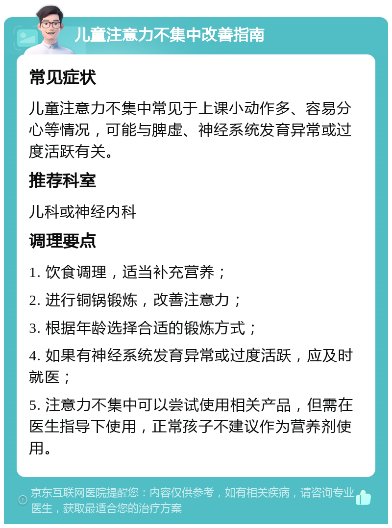 儿童注意力不集中改善指南 常见症状 儿童注意力不集中常见于上课小动作多、容易分心等情况，可能与脾虚、神经系统发育异常或过度活跃有关。 推荐科室 儿科或神经内科 调理要点 1. 饮食调理，适当补充营养； 2. 进行铜锅锻炼，改善注意力； 3. 根据年龄选择合适的锻炼方式； 4. 如果有神经系统发育异常或过度活跃，应及时就医； 5. 注意力不集中可以尝试使用相关产品，但需在医生指导下使用，正常孩子不建议作为营养剂使用。