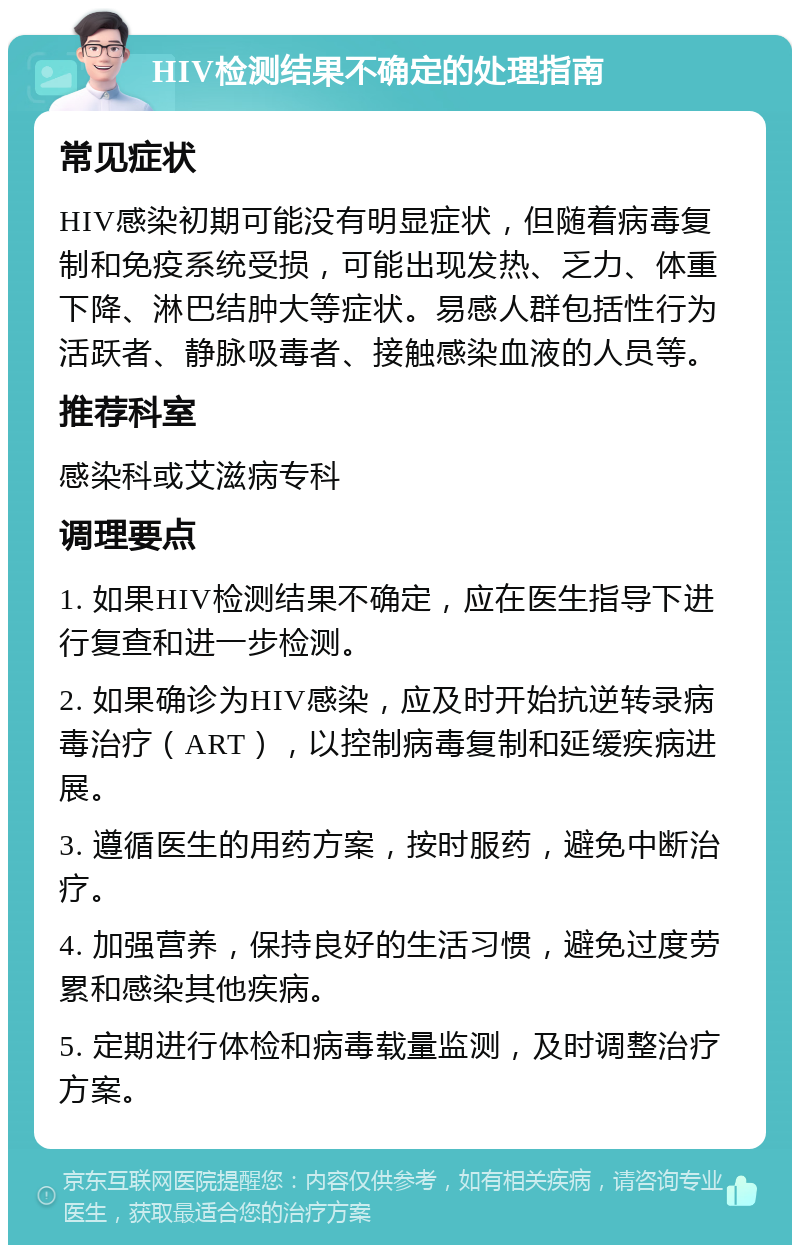 HIV检测结果不确定的处理指南 常见症状 HIV感染初期可能没有明显症状，但随着病毒复制和免疫系统受损，可能出现发热、乏力、体重下降、淋巴结肿大等症状。易感人群包括性行为活跃者、静脉吸毒者、接触感染血液的人员等。 推荐科室 感染科或艾滋病专科 调理要点 1. 如果HIV检测结果不确定，应在医生指导下进行复查和进一步检测。 2. 如果确诊为HIV感染，应及时开始抗逆转录病毒治疗（ART），以控制病毒复制和延缓疾病进展。 3. 遵循医生的用药方案，按时服药，避免中断治疗。 4. 加强营养，保持良好的生活习惯，避免过度劳累和感染其他疾病。 5. 定期进行体检和病毒载量监测，及时调整治疗方案。