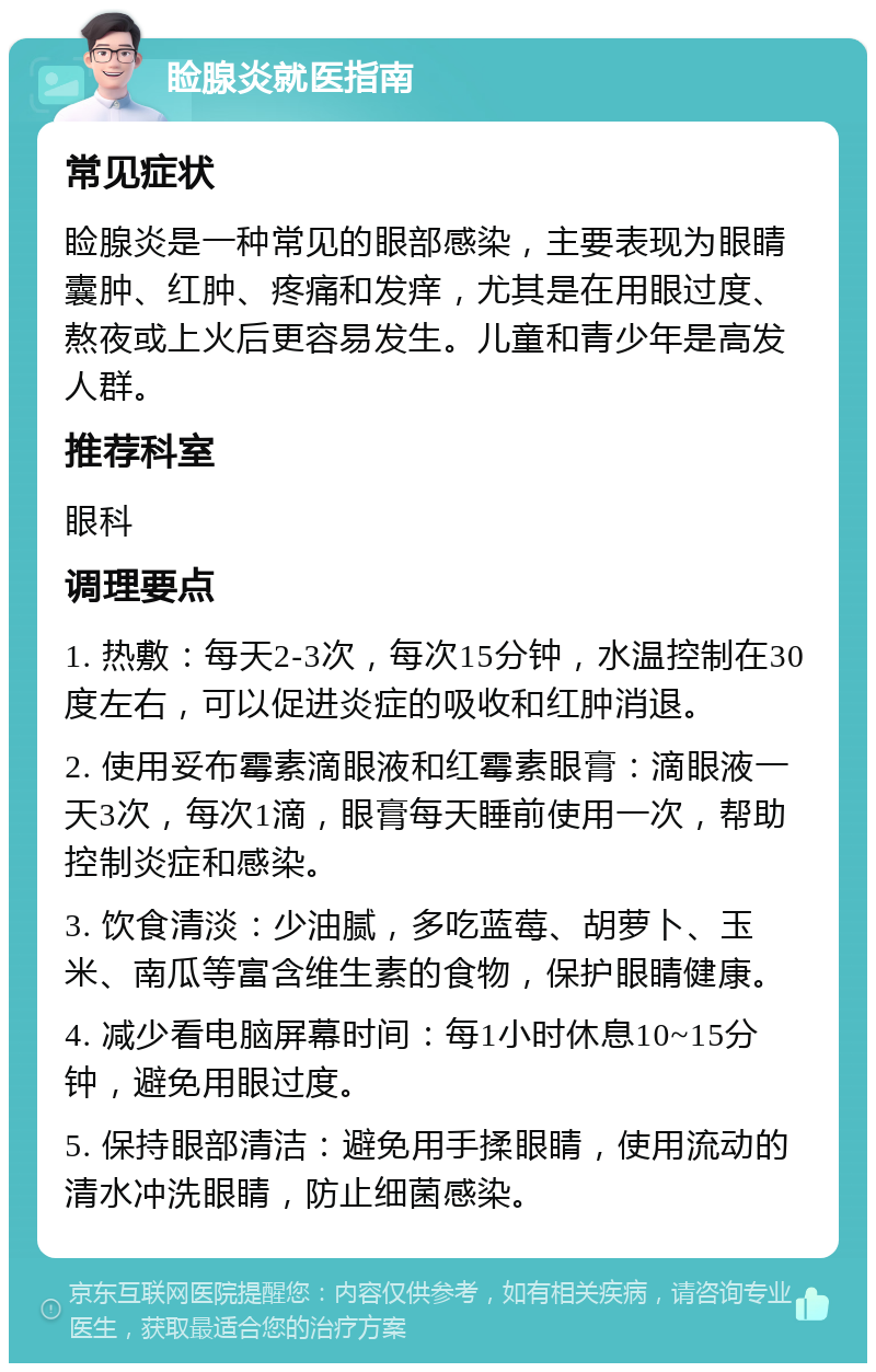 睑腺炎就医指南 常见症状 睑腺炎是一种常见的眼部感染，主要表现为眼睛囊肿、红肿、疼痛和发痒，尤其是在用眼过度、熬夜或上火后更容易发生。儿童和青少年是高发人群。 推荐科室 眼科 调理要点 1. 热敷：每天2-3次，每次15分钟，水温控制在30度左右，可以促进炎症的吸收和红肿消退。 2. 使用妥布霉素滴眼液和红霉素眼膏：滴眼液一天3次，每次1滴，眼膏每天睡前使用一次，帮助控制炎症和感染。 3. 饮食清淡：少油腻，多吃蓝莓、胡萝卜、玉米、南瓜等富含维生素的食物，保护眼睛健康。 4. 减少看电脑屏幕时间：每1小时休息10~15分钟，避免用眼过度。 5. 保持眼部清洁：避免用手揉眼睛，使用流动的清水冲洗眼睛，防止细菌感染。