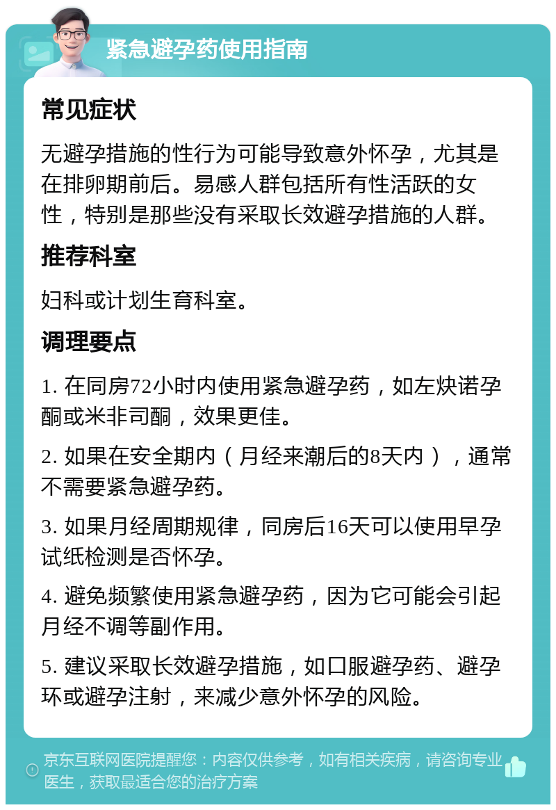 紧急避孕药使用指南 常见症状 无避孕措施的性行为可能导致意外怀孕，尤其是在排卵期前后。易感人群包括所有性活跃的女性，特别是那些没有采取长效避孕措施的人群。 推荐科室 妇科或计划生育科室。 调理要点 1. 在同房72小时内使用紧急避孕药，如左炔诺孕酮或米非司酮，效果更佳。 2. 如果在安全期内（月经来潮后的8天内），通常不需要紧急避孕药。 3. 如果月经周期规律，同房后16天可以使用早孕试纸检测是否怀孕。 4. 避免频繁使用紧急避孕药，因为它可能会引起月经不调等副作用。 5. 建议采取长效避孕措施，如口服避孕药、避孕环或避孕注射，来减少意外怀孕的风险。