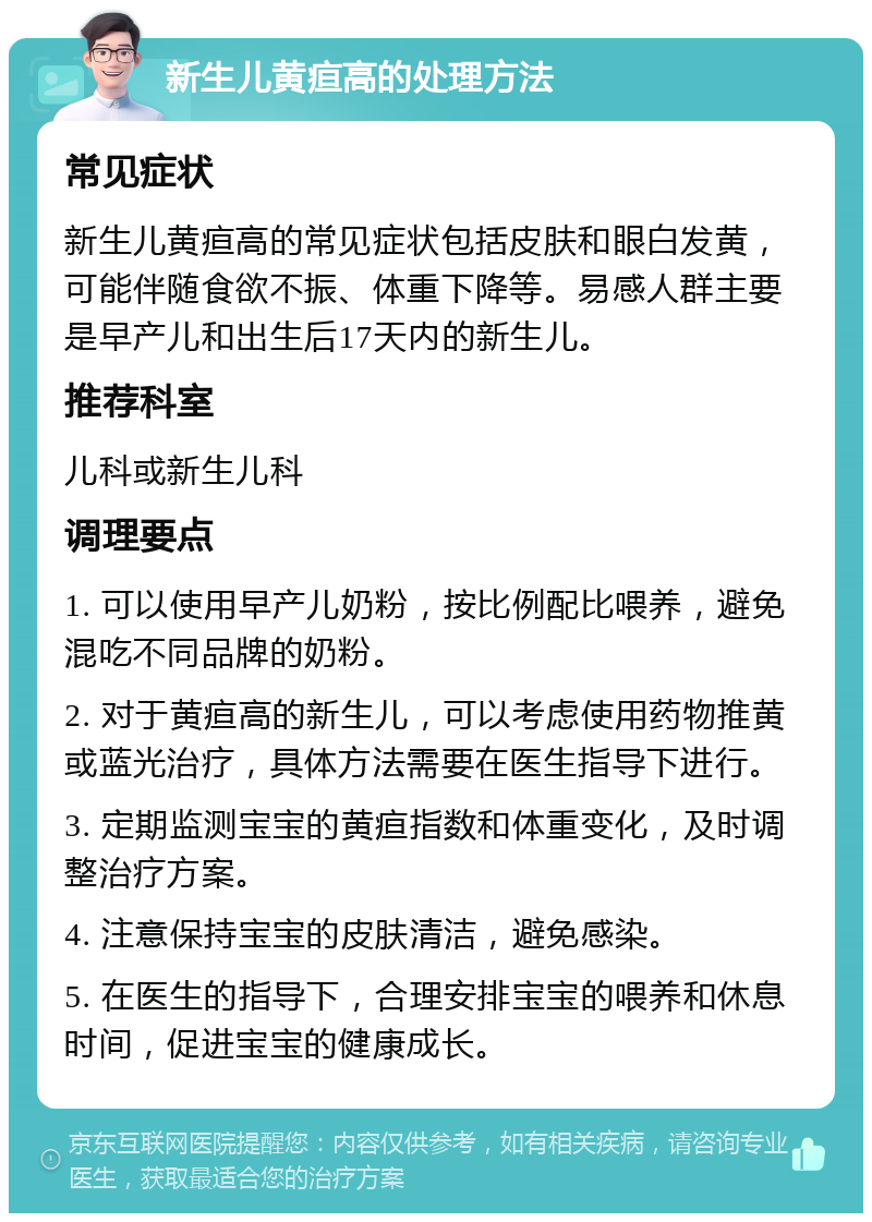 新生儿黄疸高的处理方法 常见症状 新生儿黄疸高的常见症状包括皮肤和眼白发黄，可能伴随食欲不振、体重下降等。易感人群主要是早产儿和出生后17天内的新生儿。 推荐科室 儿科或新生儿科 调理要点 1. 可以使用早产儿奶粉，按比例配比喂养，避免混吃不同品牌的奶粉。 2. 对于黄疸高的新生儿，可以考虑使用药物推黄或蓝光治疗，具体方法需要在医生指导下进行。 3. 定期监测宝宝的黄疸指数和体重变化，及时调整治疗方案。 4. 注意保持宝宝的皮肤清洁，避免感染。 5. 在医生的指导下，合理安排宝宝的喂养和休息时间，促进宝宝的健康成长。