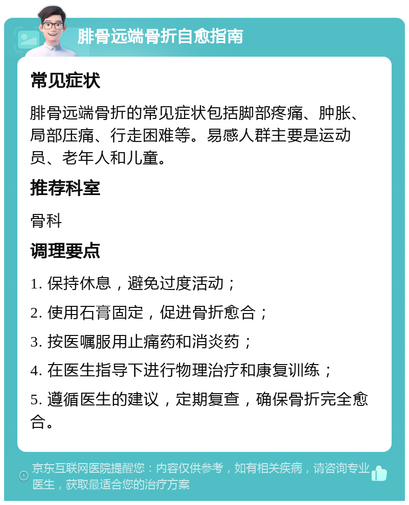 腓骨远端骨折自愈指南 常见症状 腓骨远端骨折的常见症状包括脚部疼痛、肿胀、局部压痛、行走困难等。易感人群主要是运动员、老年人和儿童。 推荐科室 骨科 调理要点 1. 保持休息，避免过度活动； 2. 使用石膏固定，促进骨折愈合； 3. 按医嘱服用止痛药和消炎药； 4. 在医生指导下进行物理治疗和康复训练； 5. 遵循医生的建议，定期复查，确保骨折完全愈合。