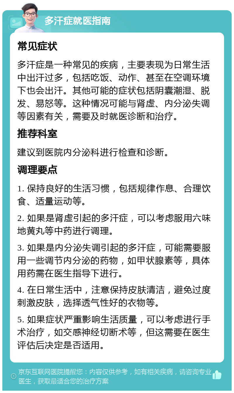 多汗症就医指南 常见症状 多汗症是一种常见的疾病，主要表现为日常生活中出汗过多，包括吃饭、动作、甚至在空调环境下也会出汗。其他可能的症状包括阴囊潮湿、脱发、易怒等。这种情况可能与肾虚、内分泌失调等因素有关，需要及时就医诊断和治疗。 推荐科室 建议到医院内分泌科进行检查和诊断。 调理要点 1. 保持良好的生活习惯，包括规律作息、合理饮食、适量运动等。 2. 如果是肾虚引起的多汗症，可以考虑服用六味地黄丸等中药进行调理。 3. 如果是内分泌失调引起的多汗症，可能需要服用一些调节内分泌的药物，如甲状腺素等，具体用药需在医生指导下进行。 4. 在日常生活中，注意保持皮肤清洁，避免过度刺激皮肤，选择透气性好的衣物等。 5. 如果症状严重影响生活质量，可以考虑进行手术治疗，如交感神经切断术等，但这需要在医生评估后决定是否适用。