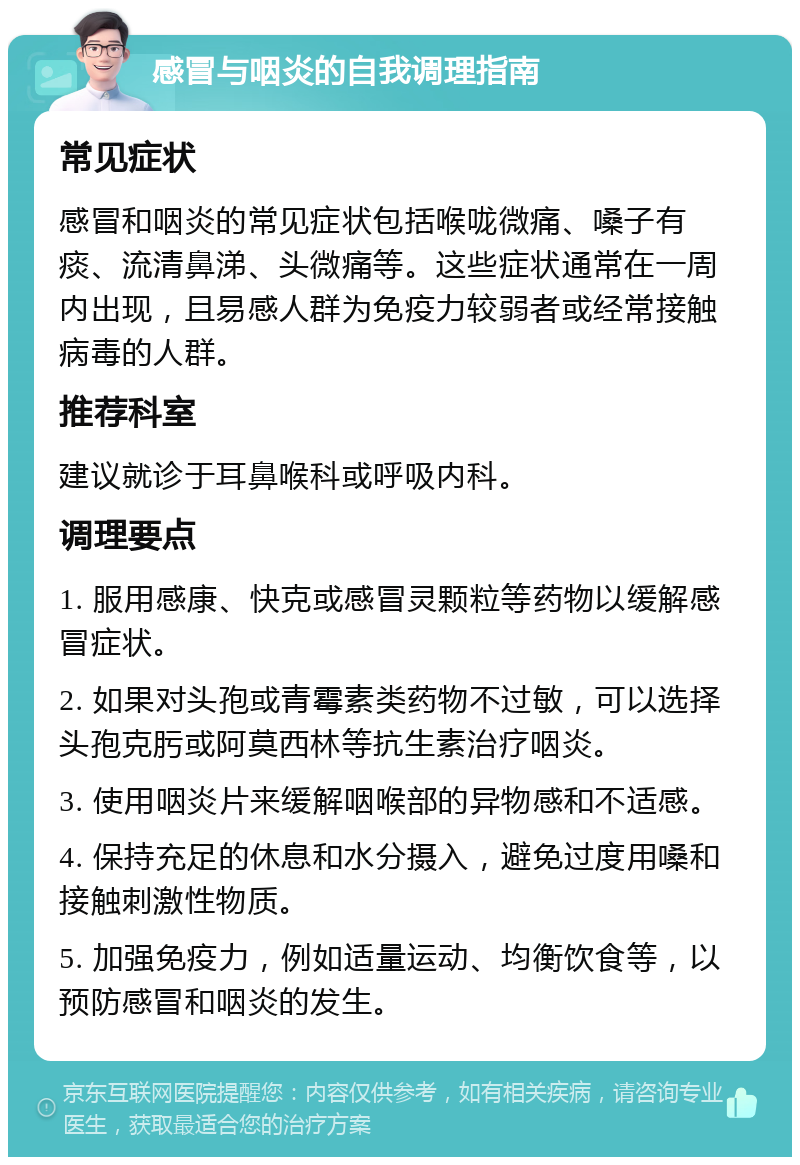 感冒与咽炎的自我调理指南 常见症状 感冒和咽炎的常见症状包括喉咙微痛、嗓子有痰、流清鼻涕、头微痛等。这些症状通常在一周内出现，且易感人群为免疫力较弱者或经常接触病毒的人群。 推荐科室 建议就诊于耳鼻喉科或呼吸内科。 调理要点 1. 服用感康、快克或感冒灵颗粒等药物以缓解感冒症状。 2. 如果对头孢或青霉素类药物不过敏，可以选择头孢克肟或阿莫西林等抗生素治疗咽炎。 3. 使用咽炎片来缓解咽喉部的异物感和不适感。 4. 保持充足的休息和水分摄入，避免过度用嗓和接触刺激性物质。 5. 加强免疫力，例如适量运动、均衡饮食等，以预防感冒和咽炎的发生。