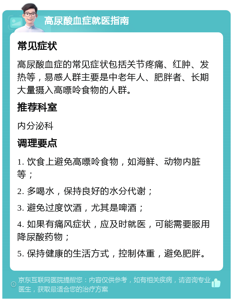 高尿酸血症就医指南 常见症状 高尿酸血症的常见症状包括关节疼痛、红肿、发热等，易感人群主要是中老年人、肥胖者、长期大量摄入高嘌呤食物的人群。 推荐科室 内分泌科 调理要点 1. 饮食上避免高嘌呤食物，如海鲜、动物内脏等； 2. 多喝水，保持良好的水分代谢； 3. 避免过度饮酒，尤其是啤酒； 4. 如果有痛风症状，应及时就医，可能需要服用降尿酸药物； 5. 保持健康的生活方式，控制体重，避免肥胖。