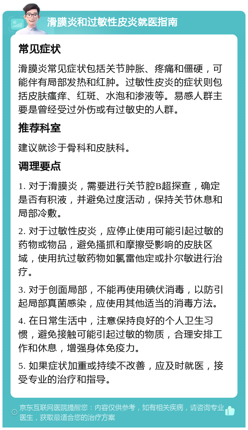 滑膜炎和过敏性皮炎就医指南 常见症状 滑膜炎常见症状包括关节肿胀、疼痛和僵硬，可能伴有局部发热和红肿。过敏性皮炎的症状则包括皮肤瘙痒、红斑、水泡和渗液等。易感人群主要是曾经受过外伤或有过敏史的人群。 推荐科室 建议就诊于骨科和皮肤科。 调理要点 1. 对于滑膜炎，需要进行关节腔B超探查，确定是否有积液，并避免过度活动，保持关节休息和局部冷敷。 2. 对于过敏性皮炎，应停止使用可能引起过敏的药物或物品，避免搔抓和摩擦受影响的皮肤区域，使用抗过敏药物如氯雷他定或扑尔敏进行治疗。 3. 对于创面局部，不能再使用碘伏消毒，以防引起局部真菌感染，应使用其他适当的消毒方法。 4. 在日常生活中，注意保持良好的个人卫生习惯，避免接触可能引起过敏的物质，合理安排工作和休息，增强身体免疫力。 5. 如果症状加重或持续不改善，应及时就医，接受专业的治疗和指导。