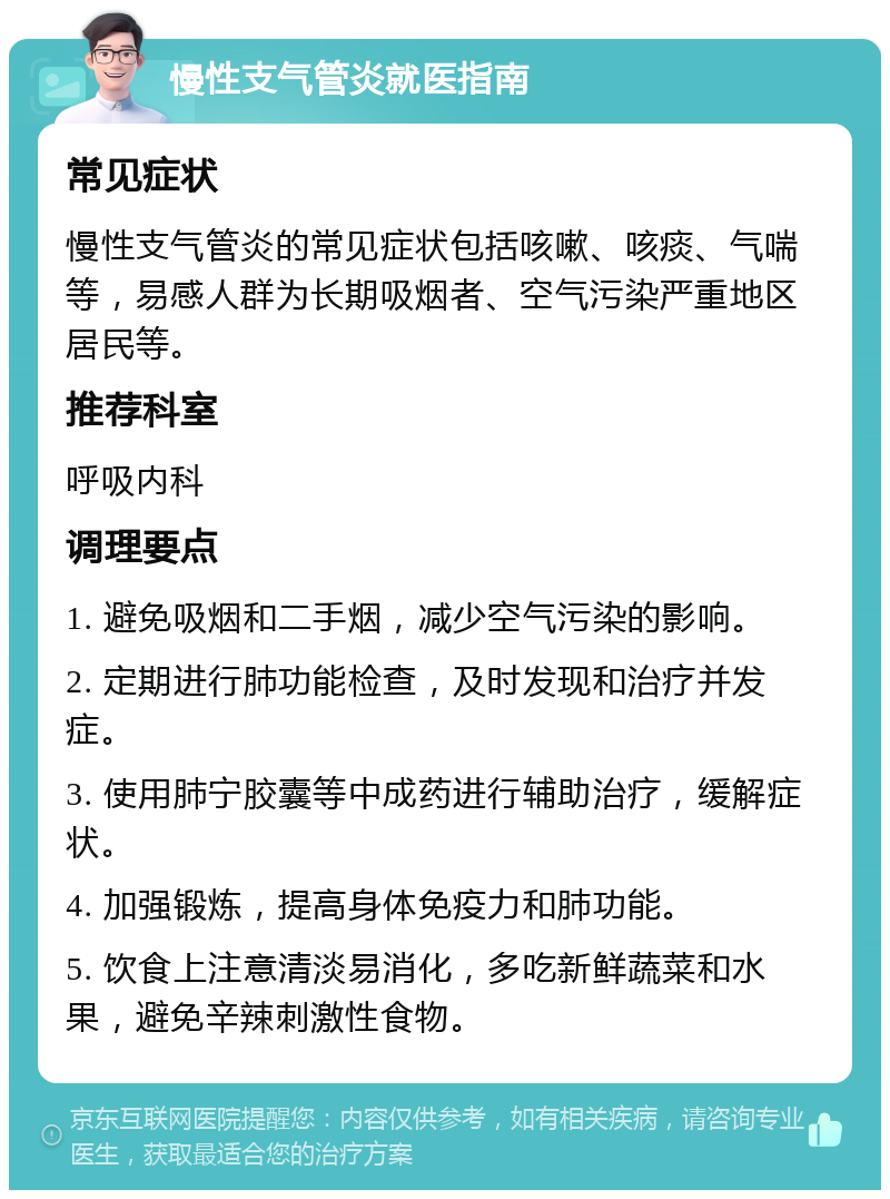 慢性支气管炎就医指南 常见症状 慢性支气管炎的常见症状包括咳嗽、咳痰、气喘等，易感人群为长期吸烟者、空气污染严重地区居民等。 推荐科室 呼吸内科 调理要点 1. 避免吸烟和二手烟，减少空气污染的影响。 2. 定期进行肺功能检查，及时发现和治疗并发症。 3. 使用肺宁胶囊等中成药进行辅助治疗，缓解症状。 4. 加强锻炼，提高身体免疫力和肺功能。 5. 饮食上注意清淡易消化，多吃新鲜蔬菜和水果，避免辛辣刺激性食物。