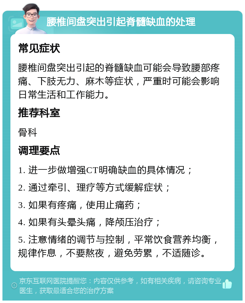 腰椎间盘突出引起脊髓缺血的处理 常见症状 腰椎间盘突出引起的脊髓缺血可能会导致腰部疼痛、下肢无力、麻木等症状，严重时可能会影响日常生活和工作能力。 推荐科室 骨科 调理要点 1. 进一步做增强CT明确缺血的具体情况； 2. 通过牵引、理疗等方式缓解症状； 3. 如果有疼痛，使用止痛药； 4. 如果有头晕头痛，降颅压治疗； 5. 注意情绪的调节与控制，平常饮食营养均衡，规律作息，不要熬夜，避免劳累，不适随诊。