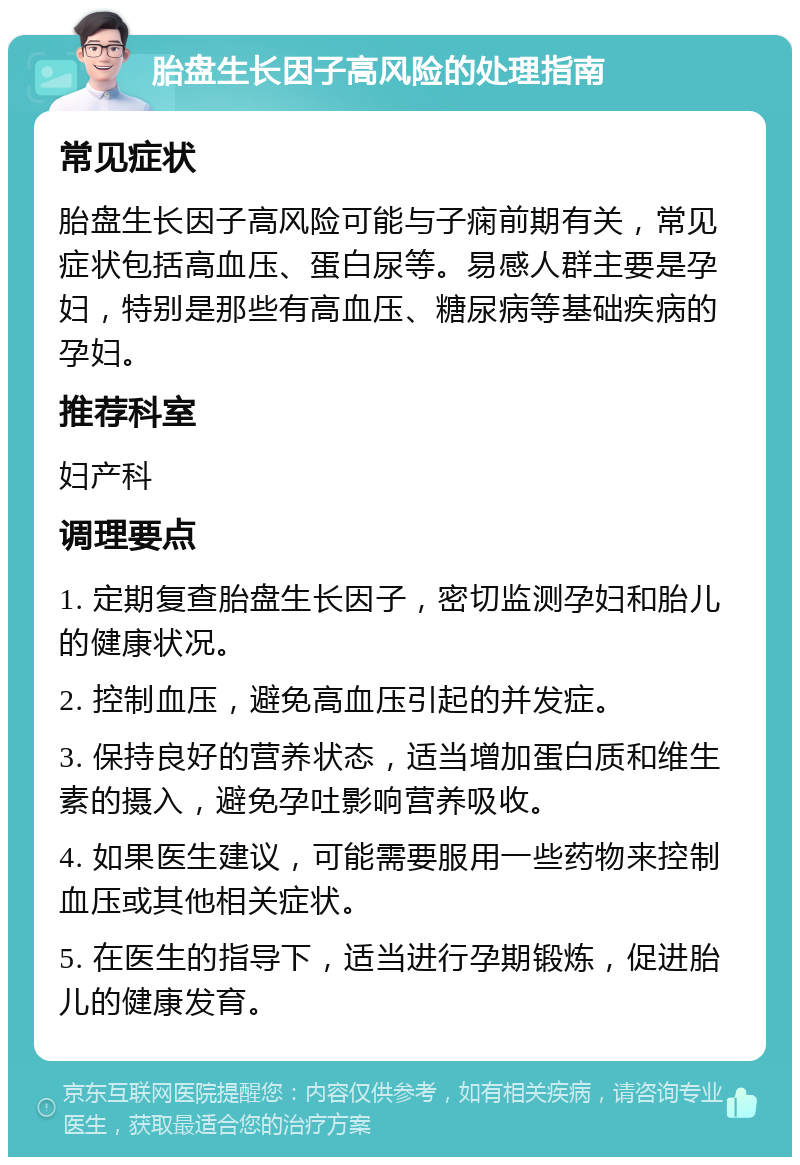 胎盘生长因子高风险的处理指南 常见症状 胎盘生长因子高风险可能与子痫前期有关，常见症状包括高血压、蛋白尿等。易感人群主要是孕妇，特别是那些有高血压、糖尿病等基础疾病的孕妇。 推荐科室 妇产科 调理要点 1. 定期复查胎盘生长因子，密切监测孕妇和胎儿的健康状况。 2. 控制血压，避免高血压引起的并发症。 3. 保持良好的营养状态，适当增加蛋白质和维生素的摄入，避免孕吐影响营养吸收。 4. 如果医生建议，可能需要服用一些药物来控制血压或其他相关症状。 5. 在医生的指导下，适当进行孕期锻炼，促进胎儿的健康发育。